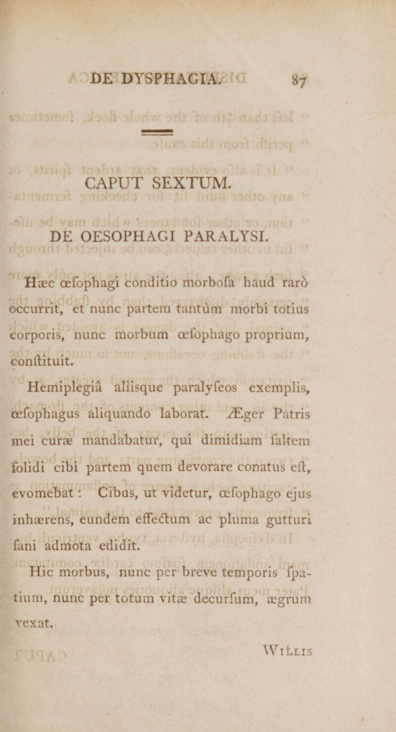 CAPUT SEXTUM. 50 vsrn ?! BE OESOPHAGI PARALYSI. irRUuiri! biT mrti Haec oefophagi conditio morbofa haud raro occurrit, et nunc partem tantum morbi totius eorporis, nunc morbum oefophago proprium, conftituit. Hemiplegia aliisque paralyfeos exemplis, cefophagus aliquando laborat. ^Egcr Patris mei curae mandabatur, qui dimidiam faltem folidi cibi partem quem devorare conatus eft, evomebat : Cibus, ut videtur, oefophago ejus inhaerens, eundem effedum ac pluma gutturi fani admota edidit. Hic morbus, nunc per breve temporis fpa- tium, nunc per totum vitae decurfum, aegrum vexat. r WiLlis