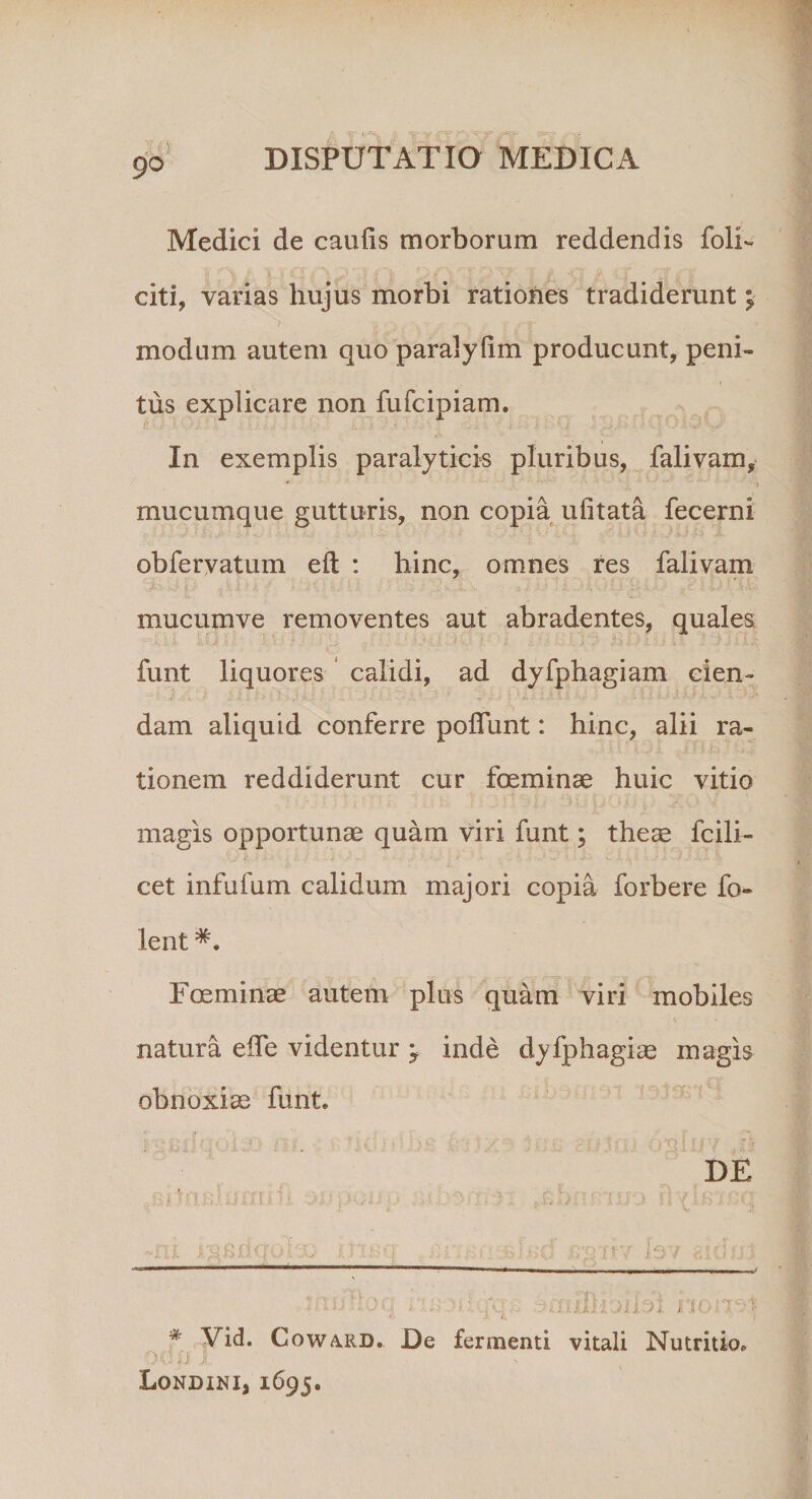 Medici de caulis morborum reddendis folh citi, varias hujus morbi rationes tradiderunt; modum autem quo paralyfim producunt, peni- . • - i tus explicare non fufcipiam. In exemplis paralyticis pluribus, falivam, mucumque gutturis, non copia ulitata fecerni obfervatum e It : hinc, omnes res falivam mucumve removentes aut abradentes, quales funt liquores calidi, ad dyfphagiam cien¬ dam aliquid conferre poliunt: hinc, alii ra¬ tionem reddiderunt cur foeminae huic vitio magis opportunae quam viri funt; theae fcili- cet infufum calidum majori copia forbere fo- lent Foeminae autem plus quam viri mobiles natura elfe videntur -9 inde dyfphagiae magis obnoxiae funt. DE ilqqs amBHbilsd nom * yid. Coward. De fermenti vitali Nutritio, O* * f; J ; LoNDINIj 1695.