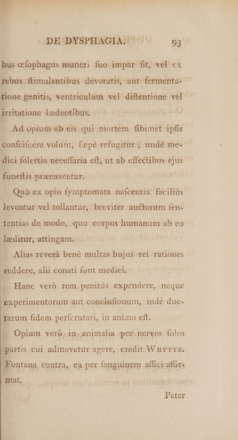 bus cefophagus muneri iiio impar fit, vel cx rebus ltimulantibus devoratis, aut fermenta- tione genitis, ventriculum vel diftentione vel irritatione 1 cedent ibus. Ad opium ab eis qui mortem fibimet i piis confcifcerO volunt, flepe refugitur ; unde me¬ dici folertia ncceiiaria cft, ut ab effectibus ejus funeftis praecaveatur. Qu6 ex opio fymptomata nafcentia facilius leventur vel tollantur, breviter au&amp;orum fen- tentias de modo, quo corpus humanum ab co laeditur, attingam. Alias revera bene multas hujus rei rationes reddere, alii conati funt medici. Hanc vero rem penitus expendere, neque experimentorum aut concluiionum, inde duc¬ tarum (idem perferutari, in animo cft. Opium vero in animalia per nervos folos partis cui admovetur agere, credit Whytte. Fontana contra, ea per fanguinem affici allir- mat. Pater