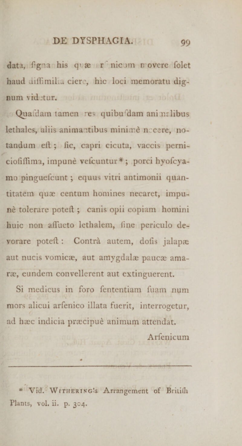 data, fgna his q» ae r nicam r. overc folet haud diflimiLa ciere, hic loci memoratu dig¬ num vid.tur. Quafdam tamen :e&gt; quibu dam ani nrlibus lethales, aliis anima itibus miniir.d n 'cere, no¬ tandum elt ; lic, capri cicuta, vaccis perni- ciofifTima, impune vefcuntur*; porci hyofcya- mo pinguclcunt; equus vitri antimonii quan¬ titatem quae centum homines necaret, impu¬ ne tolerare poteft ; canis opii copiam homini huic non aflueto lethalem, line periculo de¬ vorare poteft: Contra autem, dolis jalapae aut nucis vomica?, aut amygdalae paucae ama¬ rae, eundem convellerent aut extinguerent. Si medicus in foro fententiam fuam num * mors alicui arfenico illata fuerit, interrogetur, ad haec indicia prrccipue animum attendat. Arfenicum * Vid. W(THERikg's Arrangement of Briiilli Hants, vol. ii. p. 304.