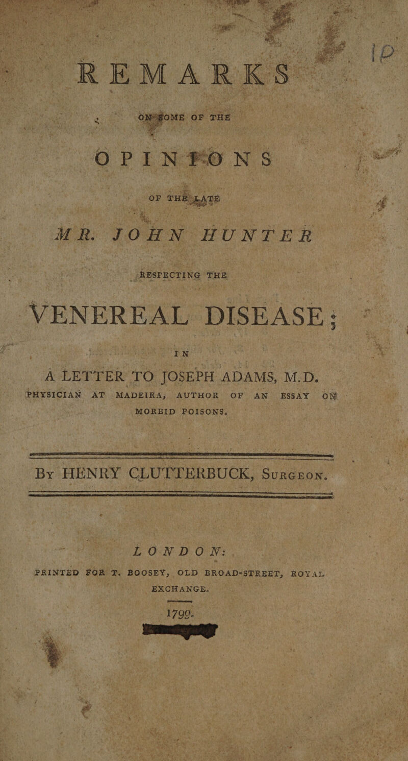 REMARKS ON SOME OF THE O P I N I O N S OF THE JLATE MR. JOHN HUNTER RESPECTING THE VENEREAL DISEASE; I N A LETTER TO JOSEPH ADAMS, M.D. PHYSICIAN AT MADEIRA, AUTHOR OF AN ESSAY ON MOREID POISONS, By HENRY CLUTTERBUCK, Suegeon. LONDON: PRINTED FOR T, BOOSEY, OLD BROAD-STREET, ROYAL EXCHANGE. 1799-