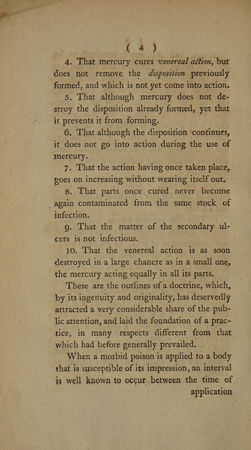 4. That mercury cures venereal a6iion> but does not remove the disposition previously formed, and which is not yet come into action, 5. That although mercury does not de¬ stroy the disposition already formed, yet that it prevents it from forming. 6. That although the disposition continues, it does not go into action during the use of mercury. 7. That the action having once taken place, goes on increasing without wearing itself out. 8. That parts once cured never become again contaminated from the same stock of infection. g. That the matter of the secondary ul¬ cers is not infectious. 10. That the venereal action is as soon destroyed in a large chancre as in a small one, the mercury acting equally in all its parts. These are the outlines of a doctrine, which, by its ingenuity and originality, has deservedly attracted a very considerable share of the pub¬ lic attention, and laid the foundation of a prac¬ tice, in many respects different from that which had before generally prevailed. When a morbid poison is applied to a body that is susceptible of its impression, an interval well known to occur between the time of application