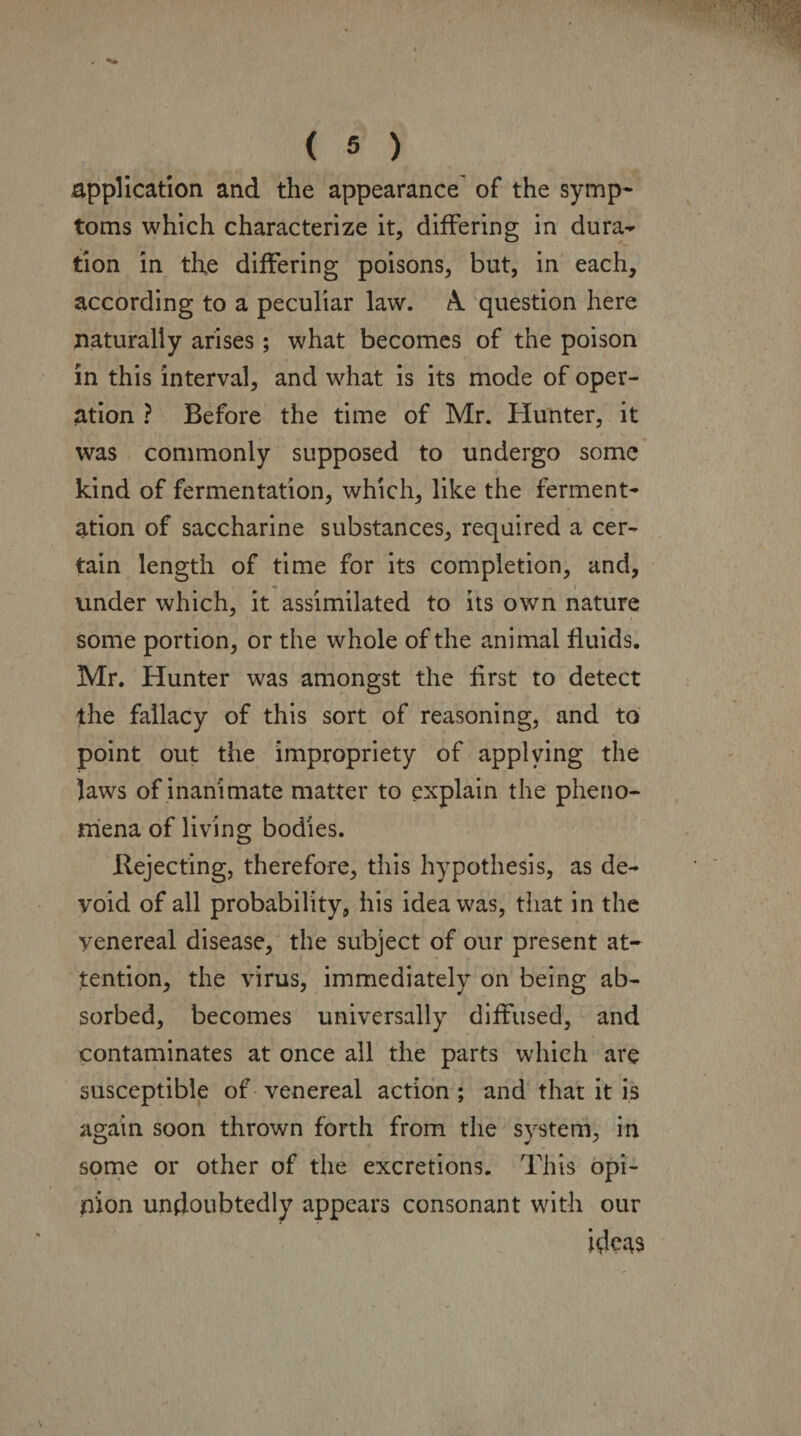 application and the appearance of the symp¬ toms which characterize it, differing in dura¬ tion in the differing poisons, but, in each, according to a peculiar law. A. question here naturally arises; what becomes of the poison in this interval, and what is its mode of oper¬ ation ? Before the time of Mr. Hunter, it was commonly supposed to undergo some kind of fermentation, which, like the ferment¬ ation of saccharine substances, required a cer¬ tain length of time for its completion, and, • , i under which, it assimilated to its own nature some portion, or the whole of the animal fluids. Mr. Hunter was amongst the first to detect the fallacy of this sort of reasoning, and to point out the impropriety of applying the laws of inanimate matter to explain the pheno¬ mena of living bodies. Rejecting, therefore, this hypothesis, as de¬ void of all probability, his idea was, that in the yenereal disease, the subject of our present at¬ tention, the virus, immediately on being ab¬ sorbed, becomes universally diffused, and contaminates at once all the parts which are susceptible of venereal action ; and that it is again soon thrown forth from the system, in some or other of the excretions. This opi¬ nion undoubtedly appears consonant with our idc^s