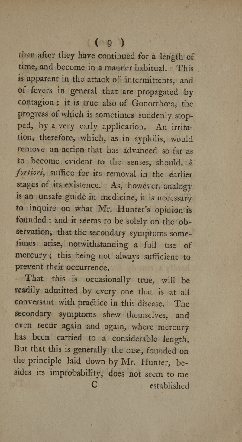 than after they have continued for a length of time, and become in a manner habitual. This is apparent in the attack of intermittents, and of fevers in general that are propagated by contagion : it is true also of Gonorrhoea, the progress of which is sometimes suddenly stop¬ ped, by a very early application. An irrita¬ tion, therefore, which, as in syphilis, would remove an action that has advanced so far as to become evident to the senses, should, a fortiori, suffice for its removal in the earlier stages of its existence. As, however, analogy is an unsafe guide in medicine, it is necessary to inquire on what Mr. Hunter’s opinion is founded : and it seems to be solely on the ob¬ servation, that the secondary symptoms some¬ times arise, notwithstanding a full use of mercury ; this being not always sufficient to prevent their occurrence. That this is occasionally true, will be readily admitted by every one that is at all conversant with practice in this disease. The secondary symptoms shew themselves, and even recur again and again, where mercury has been carried to a considerable length. But that this is generally the case, founded on the principle laid down by Mr. Hunter, be¬ sides its improbability, does not seem to me C established