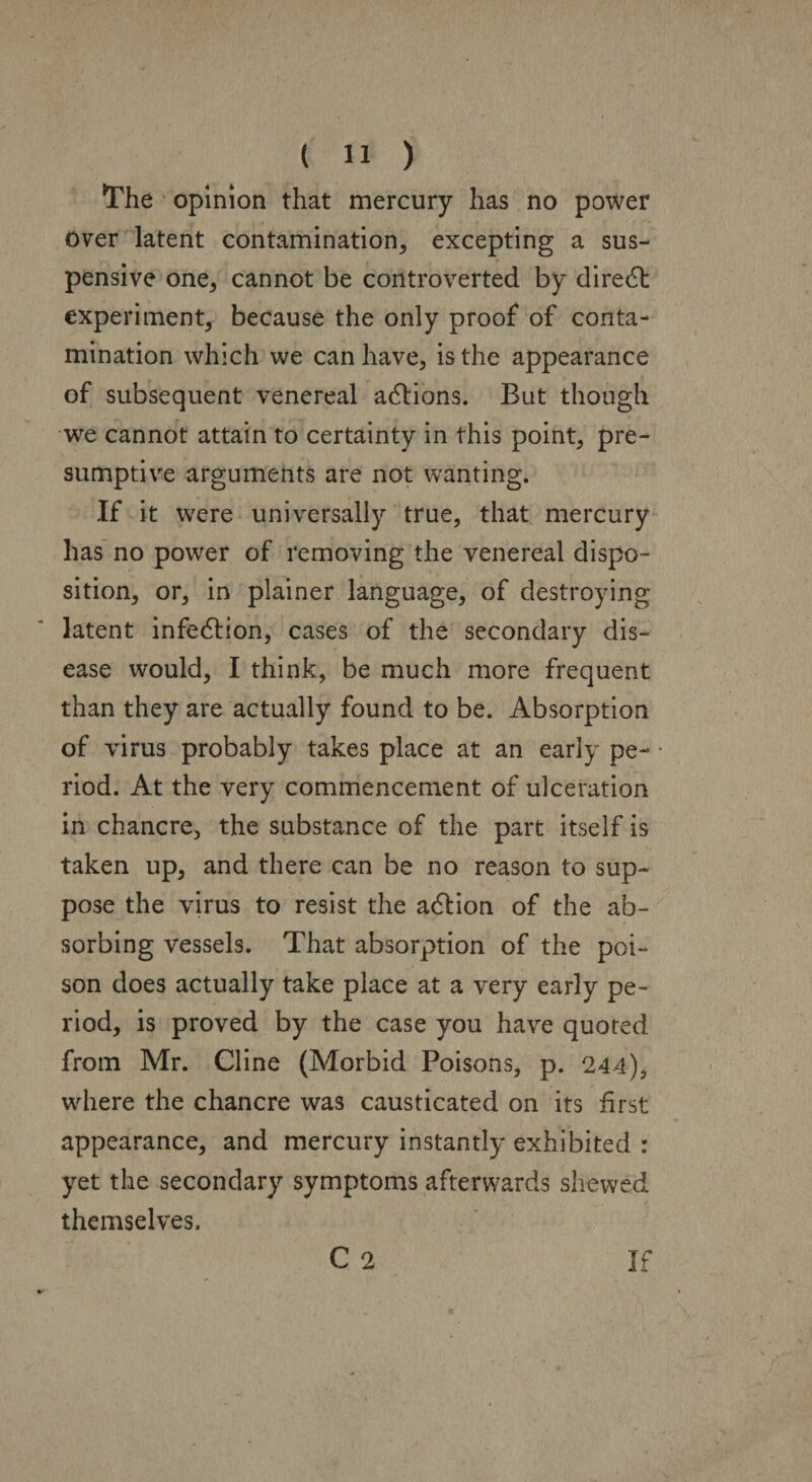 The opinion that mercury has no power over latent contamination, excepting a sus¬ pensive one, cannot be controverted by diredt experiment, because the only proof of conta¬ mination which we can have, is the appearance of subsequent venereal actions. But though we cannot attain to certainty in this point, pre¬ sumptive arguments are not wanting. If it were universally true, that mercury has no power of removing the venereal dispo¬ sition, or, in plainer language, of destroying- latent infedlion, cases of the secondary dis¬ ease would, I think, be much more frequent than they are actually found to be. Absorption of virus probably takes place at an early pe¬ riod. At the very commencement of ulceration in chancre, the substance of the part itself is taken up, and there can be no reason to sup¬ pose the virus to resist the adlion of the ab¬ sorbing vessels. That absorption of the poi¬ son does actually take place at a very early pe¬ riod, is proved by the case you have quoted from Mr. Cline (Morbid Poisons, p. 244), where the chancre was causticated on its first appearance, and mercury instantly exhibited : yet the secondary symptoms afterwards shewed themselves. C 2 If