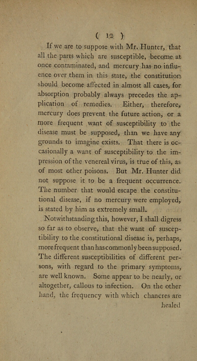 If we are to suppose with Mr. Hunter, that all the parts which are susceptible, become at once contaminated, and mercury has no influ¬ ence over them in this state, the constitution should become affected in almost all cases, for absorption probably always precedes the ap¬ plication of remedies. Either, therefore, mercury does prevent the future action, or a more frequent want of susceptibility to the disease must be supposed, than we have any grounds to imagine exists. That there is oc¬ casionally a want of susceptibility to the im¬ pression of the venereal virus, is true of this, as of most other poisons. But Mr. Hunter did not suppose it to be a frequent occurrence. The number that would escape the constitu¬ tional disease, if no mercury were employed, is stated by him as extremely small. Notwithstanding this, however, I shall digress so far as to observe, that the want of suscep¬ tibility to the constitutional disease is, perhaps, more frequent than has commonly been supposed. The different susceptibilities of different per¬ sons, with regard to the primary symptoms, are well known. Some appear to be nearly, or altogether, callous to infection. On the other hand, the frequency with which chancres are healed