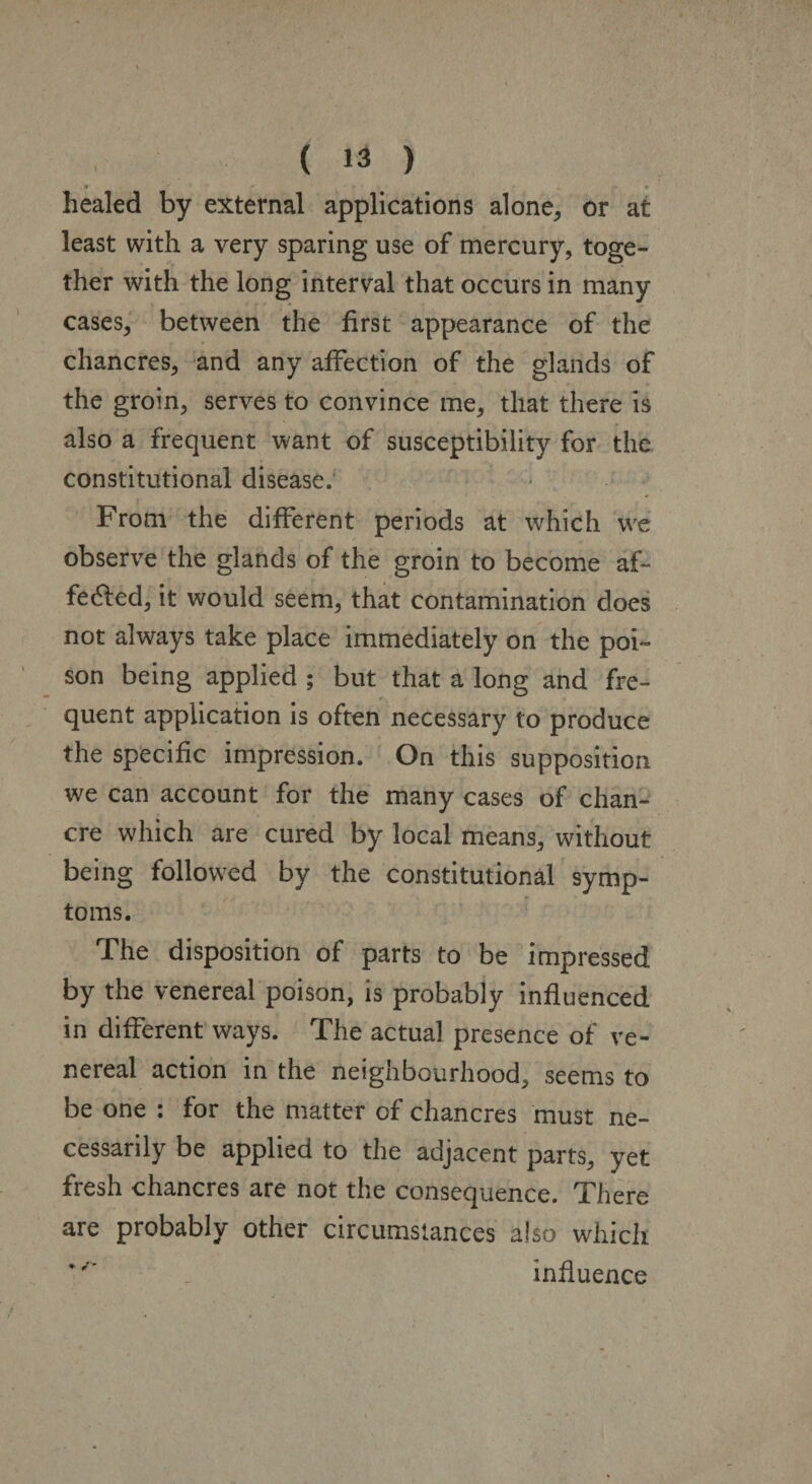 healed by external applications alone, or at least with a very sparing use of mercury, toge¬ ther with the long interval that occurs in many cases, between the first appearance of the chancres, and any affection of the glands of the groin, serves to convince me, that there is also a frequent want of susceptibility for the constitutional disease; From the different periods at which we observe the glands of the groin to become af¬ fected, it would seem, that contamination does not always take place immediately on the poi¬ son being applied ; but that a long and fre¬ quent application is often necessary to produce the specific impression. On this supposition we can account for the many cases of chan¬ cre which are cured by local means, without being followed by the constitutional symp¬ toms. The disposition of parts to be impressed by the venereal poison, is probably influenced in different ways. The actual presence of ve¬ nereal action in the neighbourhood, seems to be one : for the matter of chancres must ne¬ cessarily be applied to the adjacent parts, yet fresh chancres are not the consequence. There are probably other circumstances also which *influence