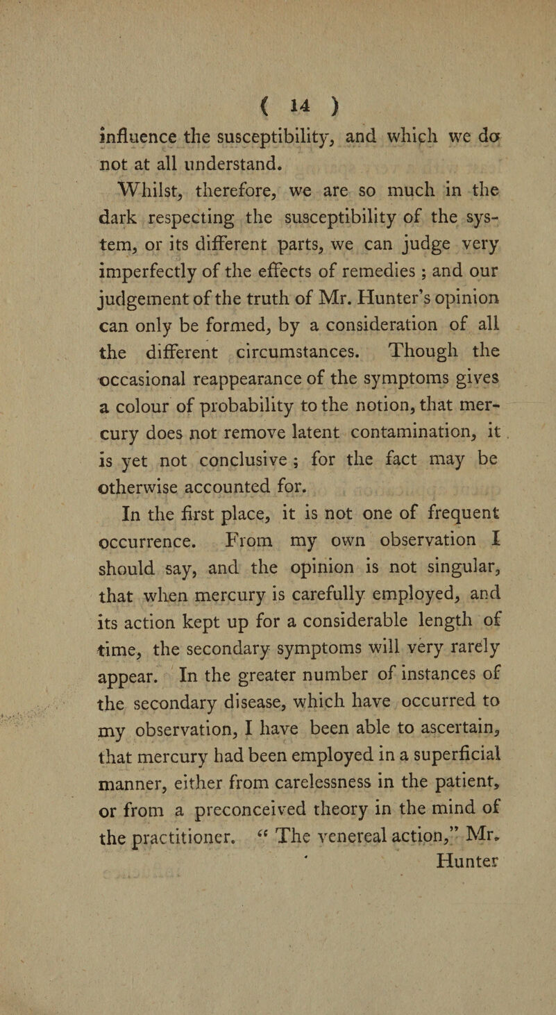 influence the susceptibility, and which we da not at all understand. Whilst, therefore, we are so much in the dark respecting the susceptibility of the sys¬ tem, or its different parts, we can judge very imperfectly of the effects of remedies; and our judgement of the truth of Mr. Hunter’s opinion can only be formed, by a consideration of all the different circumstances. Though the occasional reappearance of the symptoms gives a colour of probability to the notion, that mer¬ cury does not remove latent contamination, it is yet not conclusive ; for the fact may be otherwise accounted for. In the first place, it is not one of frequent occurrence. From my own observation I should say, and the opinion is not singular, that when mercury is carefully employed, and its action kept up for a considerable length of time, the secondary symptoms will very rarely appear. In the greater number of instances of the secondary disease, which have occurred to my observation, I have been able to ascertain, that mercury had been employed in a superficial manner, either from carelessness in the patient, or from a preconceived theory in the mind of the practitioner. “ The venereal action,” Mr, Hunter