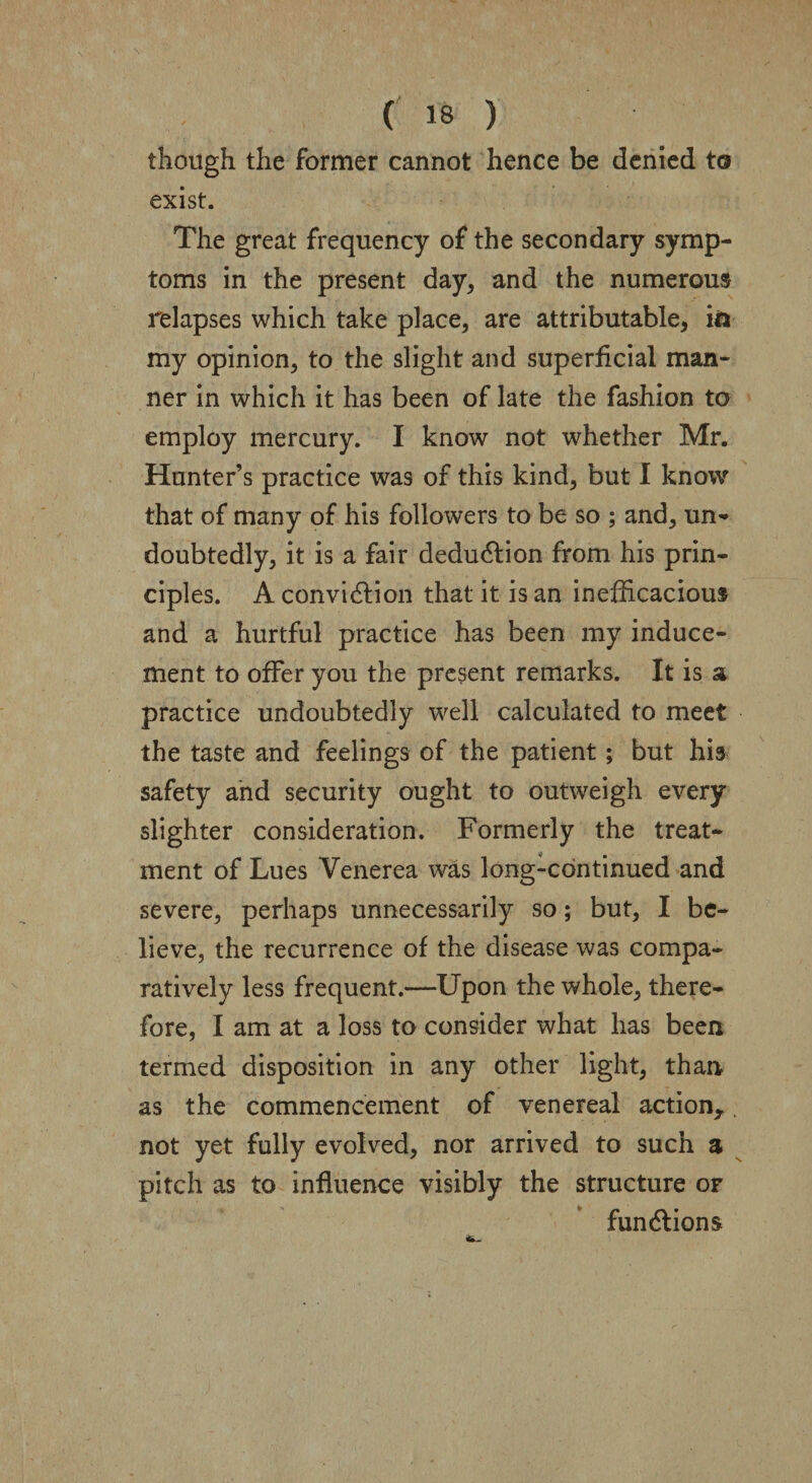 • \ ( 18 ) though the former cannot hence be denied to exist. The great frequency of the secondary symp¬ toms in the present day, and the numerous relapses which take place, are attributable, i& my opinion, to the slight and superficial man¬ ner in which it has been of late the fashion to employ mercury. I know not whether Mr. Hunter’s practice was of this kind, but I know that of many of his followers to be so ; and, un¬ doubtedly, it is a fair deduction from his prin¬ ciples. A convidlion that it is an inefficacious and a hurtful practice has been my induce¬ ment to offer you the present remarks. It is a practice undoubtedly well calculated to meet the taste and feelings of the patient; but his safety and security ought to outweigh every slighter consideration. Formerly the treat¬ ment of Lues Venerea was long-continued and severe, perhaps unnecessarily so; but, I be¬ lieve, the recurrence of the disease was compa¬ ratively less frequent.—Upon the whole, there¬ fore, I am at a loss to consider what has been termed disposition in any other light, than as the commencement of venereal action,, not yet fully evolved, nor arrived to such a pitch as to influence visibly the structure or functions