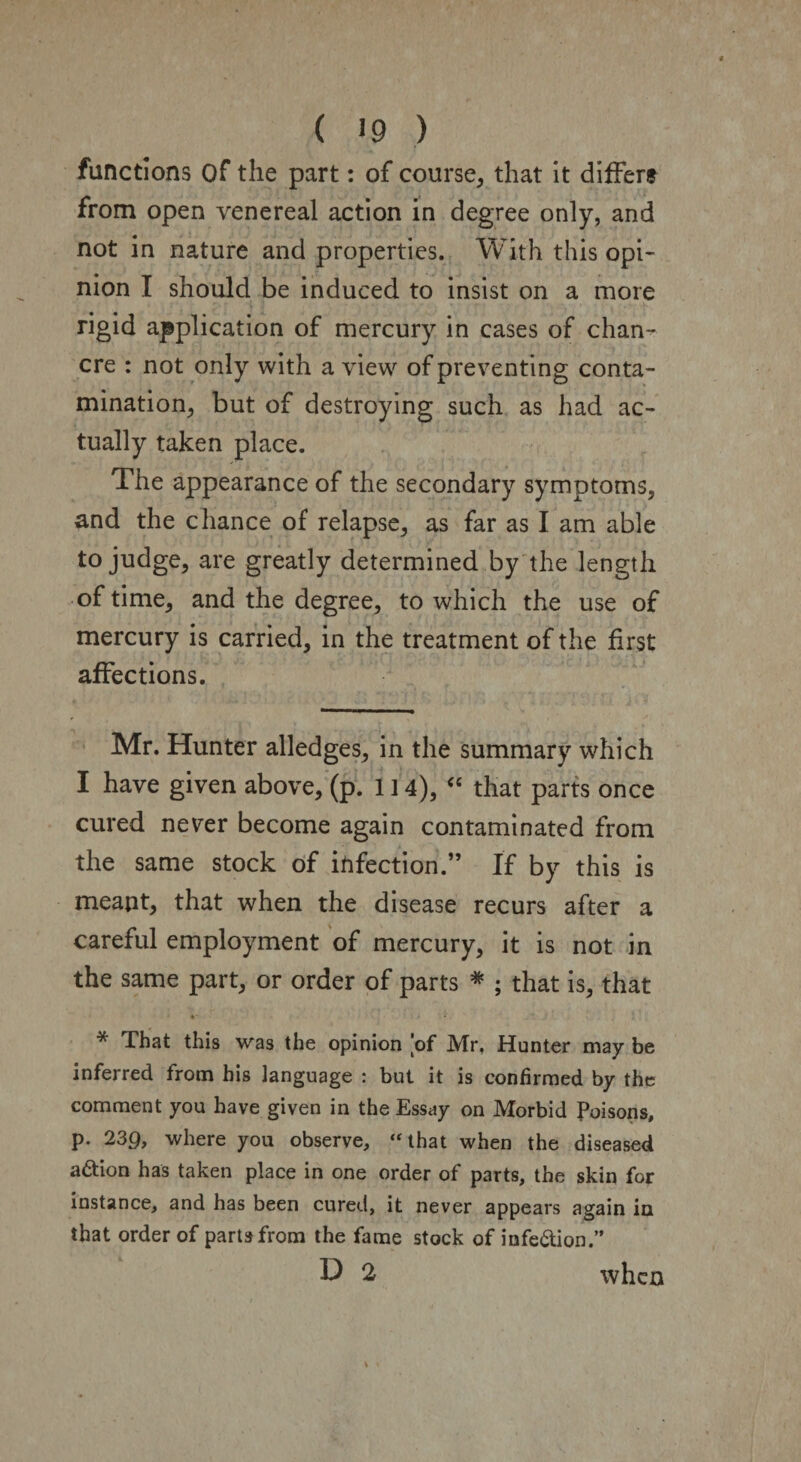 functions Of the part: of course, that it differs from open venereal action in degree only, and not in nature and properties. With this opi¬ nion I should be induced to insist on a more rigid application of mercury in cases of chan¬ cre : not only with a view of preventing conta¬ mination, but of destroying such as had ac¬ tually taken place. The appearance of the secondary symptoms, and the chance of relapse, as far as I am able to judge, are greatly determined by the length of time, and the degree, to which the use of mercury is carried, in the treatment of the first affections. Mr. Hunter alledges, in the summary which I have given above, (p. 1 ] 4), “ that parts once cured never become again contaminated from the same stock of infection.” If by this is meant, that when the disease recurs after a careful employment of mercury, it is not in the same part, or order of parts * ; that is, that * That this was the opinion of Mr, Hunter may be inferred from his language : but it is confirmed by the comment you have given in the Essay on Morbid Poisons, p. 23p, where you observe, ‘‘that when the diseased action has taken place in one order of parts, the skin for instance, and has been cured, it never appears again in that order of parts from the fame stock of infe&ion.” D 2 when