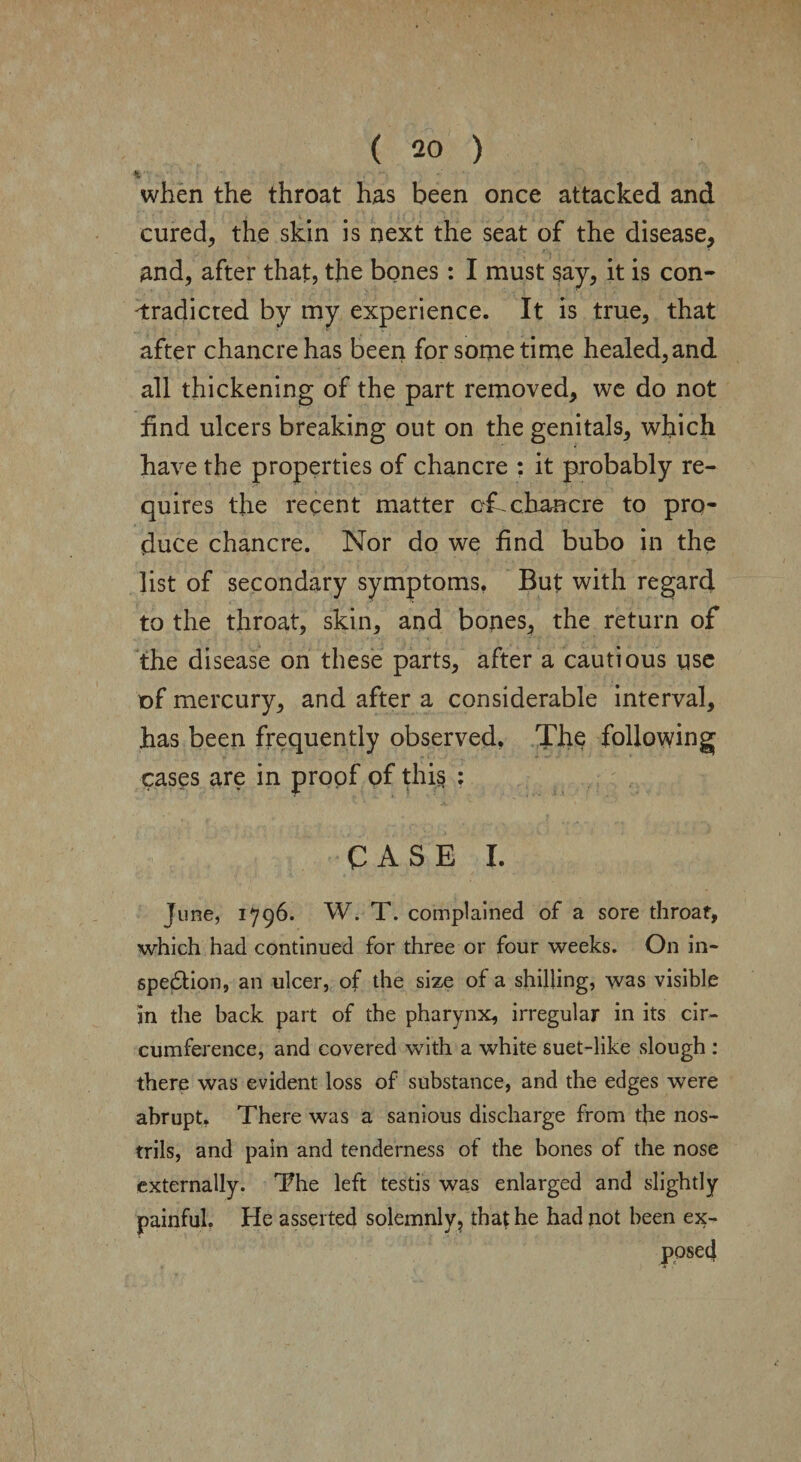 when the throat has been once attacked and cured, the skin is next the seat of the disease, and, after that, the bones: I must say, it is con¬ tradicted by my experience. It is true, that after chancre has been for some time healed, and all thickening of the part removed, we do not find ulcers breaking out on the genitals, which have the properties of chancre : it probably re¬ quires the recent matter cf^chancre to pro¬ duce chancre. Nor do we find bubo in the list of secondary symptoms, But with regard to the throat, skin, and bojies, the return of the disease on these parts, after a cautious use of mercury, and after a considerable interval, has been frequently observed, The following cases are in proof of this : CASE I. June, 1796. W. T. complained of a sore throat, which had continued for three or four weeks. On in¬ spection, an ulcer, of the size of a shilling, was visible in the back part of the pharynx, irregular in its cir¬ cumference, and covered with a white suet-like slough : there was evident loss of substance, and the edges were abrupt. There was a sanious discharge from the nos¬ trils, and pain and tenderness of the bones of the nose externally. The left testis was enlarged and slightly painful. He asserted solemnly, that he had not been ex¬ posed