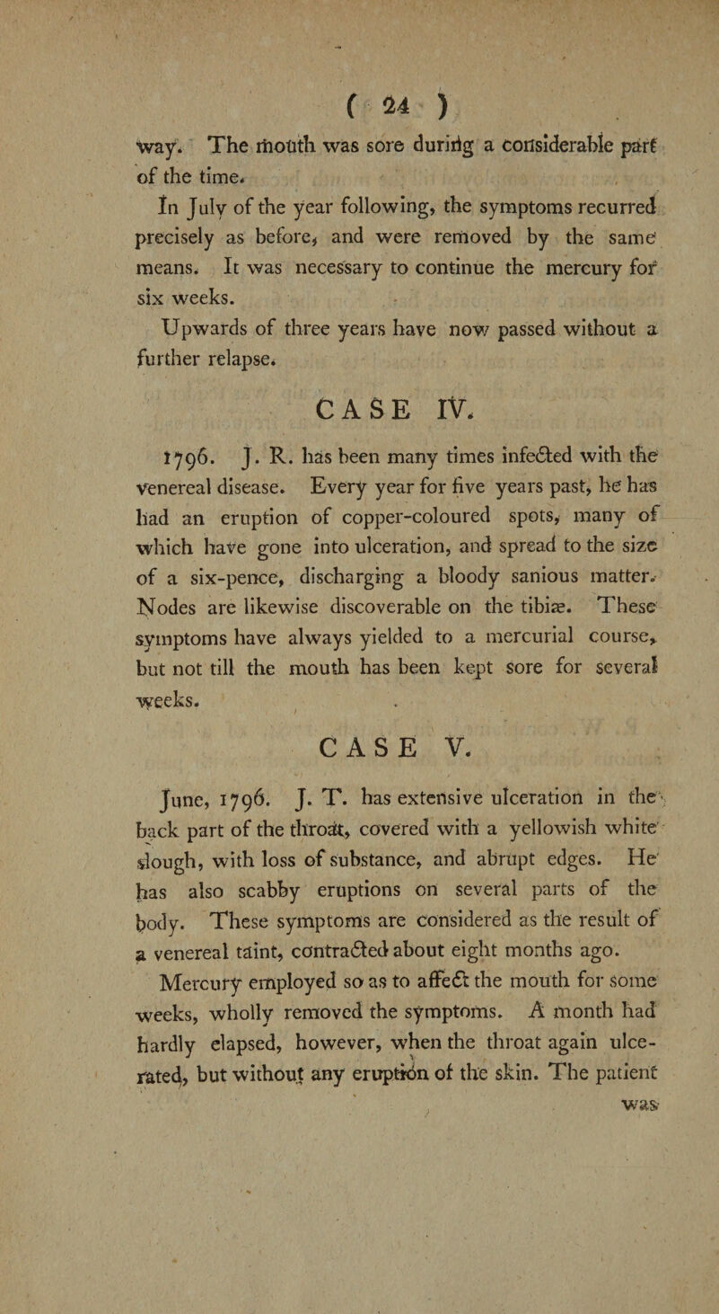 way. The mouth was sore duririg a considerable part of the time* In July of the year following, the symptoms recurred precisely as before, and were removed by the same means. It was necessary to continue the mercury for six weeks. Upwards of three years have now passed without a further relapse. CASE IV, 1796. J. R. has been many times infedted with the venereal disease. Every year for five years past, he has had an eruption of copper-coloured spots, many of which have gone into ulceration, and spread to the size of a six-pence, discharging a bloody sanious matter.- Nodes are likewise discoverable on the tibiae. These symptoms have always yielded to a mercurial course, but not till the mouth has been kept sore for several weeks. s / CASE V. June, 1796. J. T. has extensive ulceration in the back part of the throat, covered with a yellowish white dough, with loss of substance, and abrupt edges. He has also scabby eruptions on several parts of the body. These symptoms are considered as the result of a venereal taint, contradfed about eight months ago. Mercury employed so as to affedt the mouth for some weeks, wholly removed the symptoms. A month had hardly elapsed, however, when the throat again ulce¬ rated, but without any eruption of the skin. The patient was-