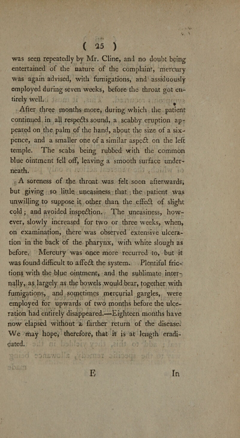 * .t.M ( 25 ) was seen repeatedly by Mr. Cline, and no doubt being entertained of the nature of the complaint, mercury was again advised, with fumigations, and assiduously- employed during seven weeks, before the throat got en¬ tirely well., i # After three months more, during which the patient continued in all respe&s sound, a. scabby eruption ap¬ peared on the palm of the hand, about the size of a six¬ pence, and a smaller one of a similar aspedb on the left temple. The scabs being rubbed with the common blue ointment fell off, leaving a smooth surface under¬ neath. • .. • t A soreness of the throat was felt soon afterwards, but giving so little uneasiness that , the patient was unwilling to suppose it other than the effeCt of slight cold ; and avoided inspection. The uneasiness, how¬ ever, slowly increased for two or three weeks, when, on examination, there was observed extensive ulcera¬ tion in the back of the pharynx, with white slough as before. Mercury was once more recurred to, but it was found difficult to affeCt the system. Plentiful fric¬ tions with the blue ointment, and the sublimate inter¬ nally, as largely as the bowels would bear, together with fumigations, and soinetimes mercurial gargles, were employed for upwards of two months before the ulce¬ ration had entirely disappeared.—Eighteen months have now elapsed without a farther return of the disease. We may hope, therefore, that it is at length eradi¬ cated. E In