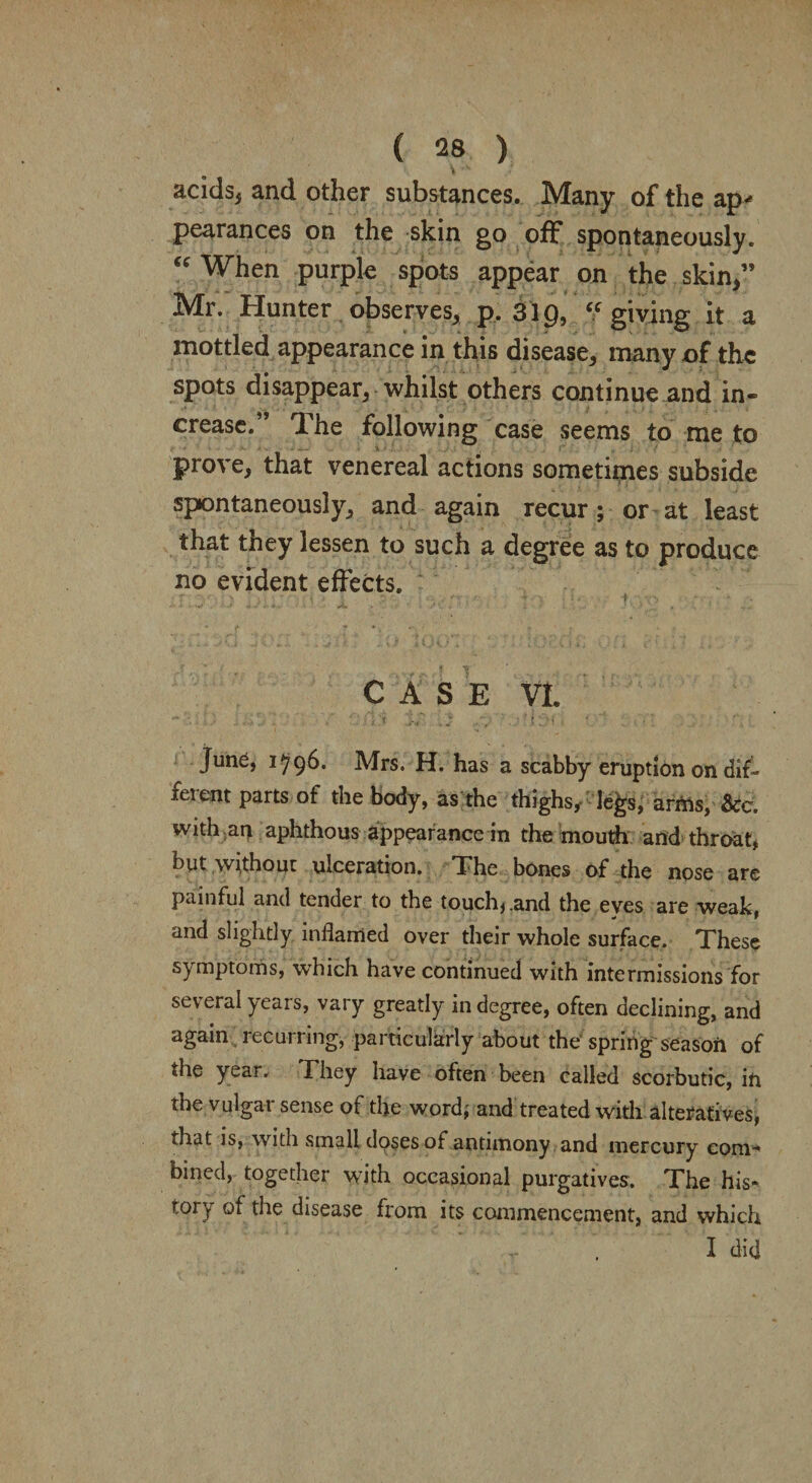 acids* and other substances. Many of the ap* pearances on the skin go off spontaneously. “ When purple spots appear on the skin/’ Mr. Hunter observes* p. 319, “ giving it a mottled appearance in this disease* many of the spots disappear* whilst others continue and in¬ crease.” The following case seems to me to prove* that venereal actions sometimes subside spontaneously* and again recur ; or at least that they lessen to such a degree as to produce no evident effects. CASE VI. ' ' ■ 1 t - • v ” 1 > * r  H June, 1796. Mrs. H. has a scabby eruption on dif¬ ferent parts of the body, as the thighs, le£s, arrns, See. with an aphthous appearance in the mouth and throat, byt without ulceration. The bones of the nose are painful and tender to the touch, .and the eves are weak, and slightly inflamed over their whole surface. These symptoms, which have continued with intermissions for several yeais, vary greatly in degree, often declining, and again lecurnng, particularly about the spring seasoii of the year. They have often been called scorbutic, in the vulgar sense of the word,- and treated with alteratives, that is, with small doses of antimony and mercury com^ bined, together with occasional purgatives. The his- tory of the disease from its commencement, and which I did