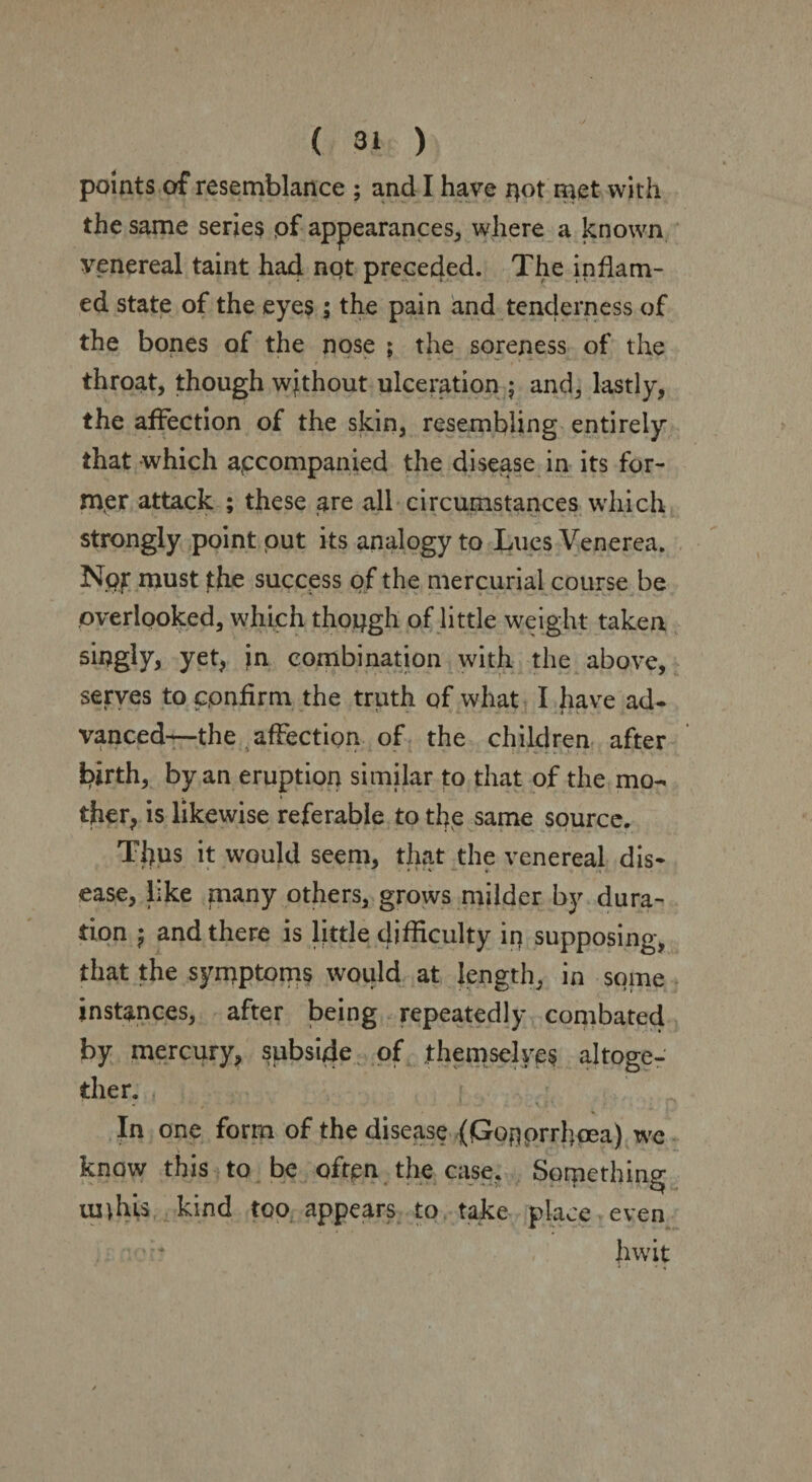 points of resemblance ; and I have qot met with the same series pf appearances, where a known venereal taint had not preceded. The inflam¬ ed state of the eyes; the pain and tenderness of the bones of the nose ; the soreness of the throat, though without ulceration ; and, lastly, the affection of the skin, resembling entirely that which accompanied the disease in its for¬ mer attack ; these are all circumstances which strongly point put its analogy to Lues Venerea. Nor must jthe success of the mercurial course be overlooked, which though of little weight taken singly, yet, in combination with the above, serves to cpnfirm the truth of what I have ad¬ vanced—the affection of the children after i^irth, by an eruption similar to that of the mo- i ther, is likewise referable to the same source. Titus it would seem, that the venereal dis¬ ease, like many others, grows milder by dura¬ tion j and there is little difficulty iq supposing, that the symptoms would at length, in some instances, after being repeatedly combated by mercury, subside of themselves altoge¬ ther. In one form of the disease (fGroqprrhcea) we know this to be often the case. Something uiffils kind too appears to take place even hwit