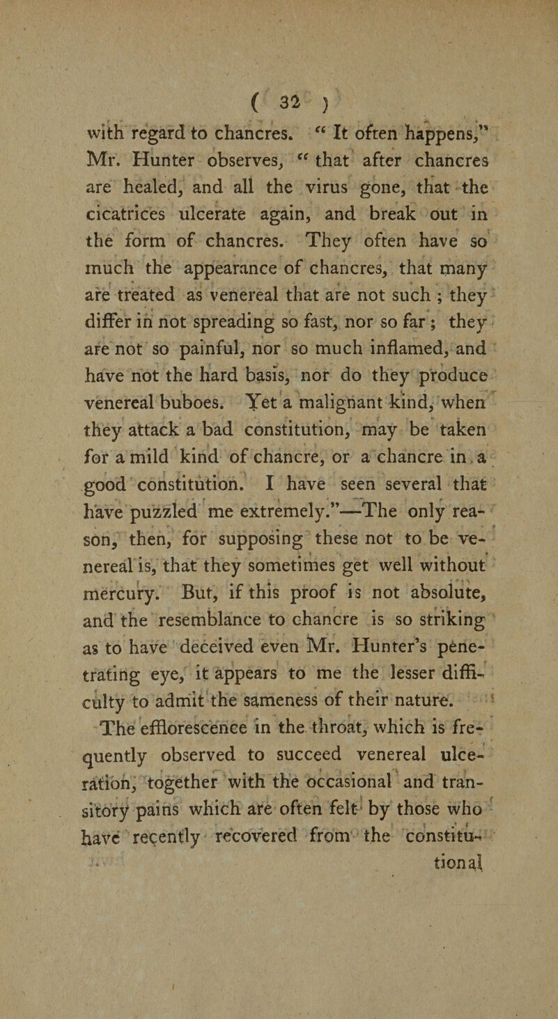 with regard to chancres. “ It often happens/' Mr. Hunter observes, “ that after chancres are healed, and all the virus gone, that the cicatrices ulcerate again, and break out in the form of chancres. They often have so much the appearance of chancres, that many are treated as venereal that are not such ; they _' f . , •* differ in not spreading so fast, nor so far; they are not so painful, nor so much inflamed, and have not the hard basis, nor do they produce venereal buboes. Yet a malignant kind, when they attack a bad constitution, may be taken for a mild kind of chancre, or a chancre in a good constitution. I have seen several that • T _ r have puzzled me extremely.”—The only rea¬ son, then, for supposing these not to be ve- nereal is, that they sometimes get well without mercury. But, if this proof is not absolute, and the resemblance to chancre is so striking as to have deceived even Mr. Hunter’s pene¬ trating eye, it appears to me the lesser diffi¬ culty to admit the sameness of their nature. The efflorescence in the throat, which is fre¬ quently observed to succeed venereal ulce- ration, together with the occasional and tran¬ sitory pains which are often felt by those who have recently recovered from the constitu^ tional