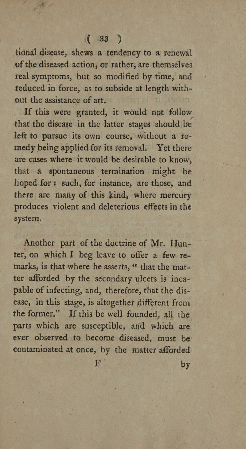 tional disease, shews a tendency to a renewal of the diseased action* or rather, are themselves real symptoms, but so modified by time, and reduced in force, as to subside at length with¬ out the assistance of art. If this were granted, it would not follow that the disease in the latter stages should be left to pursue its own course, without a re- medy being applied for its removal. Yet there are cases where it would be desirable to know, that a spontaneous termination might be hoped for : such, for instance* are those, and there are many of this kind, where mercury produces violent and deleterious effects in the system. Another part of the doctrine of Mr. Hun¬ ter, on which I beg leave to offer a few re¬ marks* is that where he asserts,<c that the mat¬ ter afforded by the secondary ulcers is inca¬ pable of infecting, and, therefore, that the dis¬ ease, in this stage, is altogether different from the former.” If this be well founded, all the parts which are susceptible, and which are ever observed to become diseased, must be contaminated at once, by the matter afforded F by