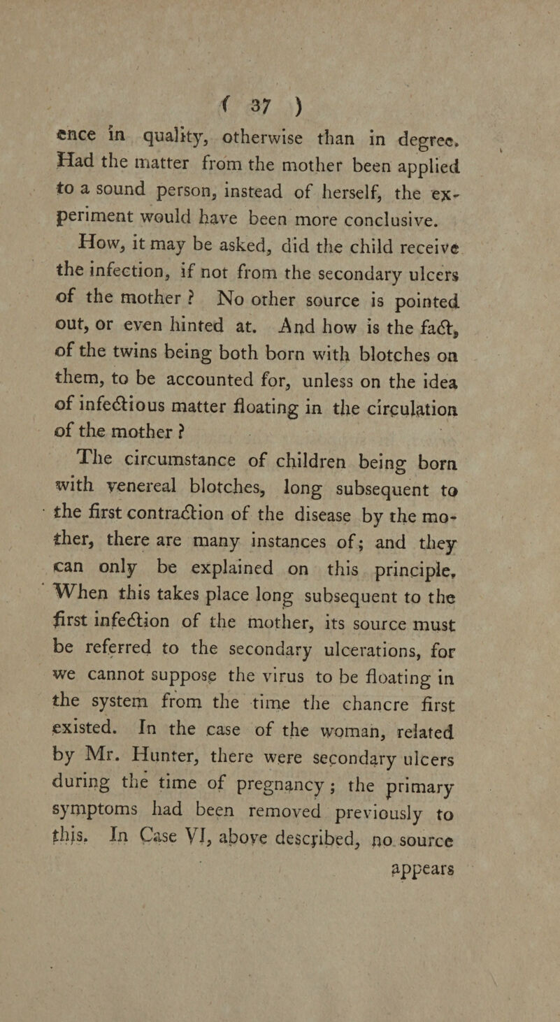 ( 3 7 ) cnce in quality, otherwise than in degree. Had the matter from the mother been applied to a sound person, instead of herself, the ex* periment would have been more conclusive. How, it may be asked, did the child receive the infection, if not from the secondary ulcers of the mother ? No other source is pointed out, or even hinted at. .And how is the fad, of the twins being both born with blotches on them, to be accounted for, unless on the idea of infectious matter floating in the circulation of the mother ? The circumstance of children being bom with venereal blotches, long subsequent to the first contraction of the disease by the mo¬ ther, there are many instances of; and they can only be explained on this principle. When this takes place long subsequent to the first infeClion of the mother, its source must be referred to the secondary ulcerations, for we cannot suppose the virus to be floating in the system from the time the chancre first existed. In the case of the woman, related by Mr. Hunter, there were secondary ulcers during the time of pregnancy; the primary symptoms had been removed previously to thjs. In Case VI, above described, no source appears