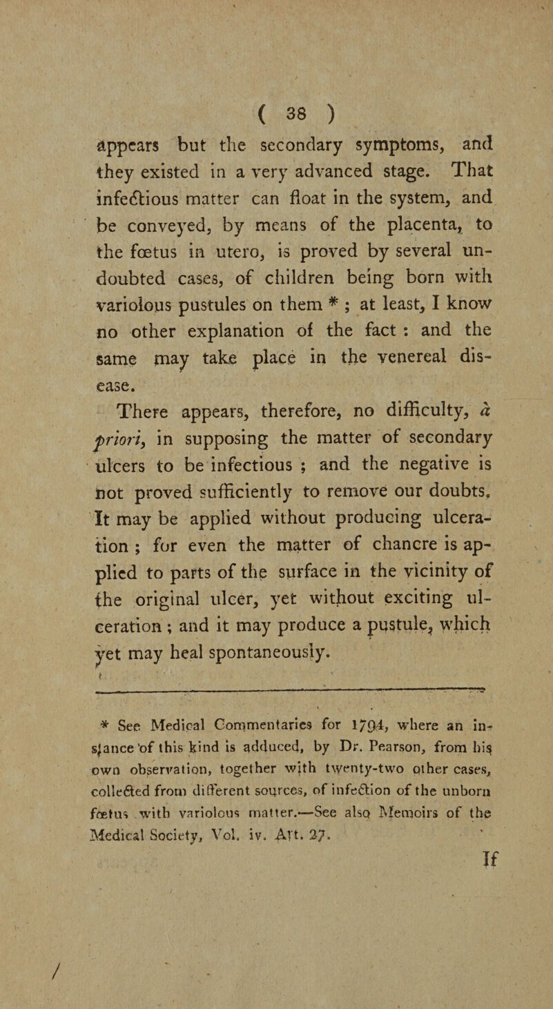 appears but the secondary symptoms, and they existed in a very advanced stage. That infedfious matter can float in the system, and be conveyed, by means of the placenta, to the foetus in utero, is proved by several un¬ doubted cases, of children being born with variolous pustules on them * ; at least, I know no other explanation of the fact : and the same may take place in the venereal dis¬ ease. There appears, therefore, no difficulty, a priori, in supposing the matter of secondary ulcers to be infectious ; and the negative is not proved sufficiently to remove our doubts. It may be applied without producing ulcera¬ tion ; for even the matter of chancre is ap¬ plied to parts of the surface in the vicinity of the original ulcer, yet without exciting ul¬ ceration ; and it may produce a pustule, which yet may heal spontaneously. f ■ * * See Medical Commentaries for 1/94, where an in- sjance’of this kind is adduced, by Dr. Pearson, from hi§ own observation, together with twenty-two other cases, collefted from different sources, of infe&ion of the unborn feet us with variolous matter.—See also Memoirs of the Medical Society, Vol. iv. Alt* 2?. if /