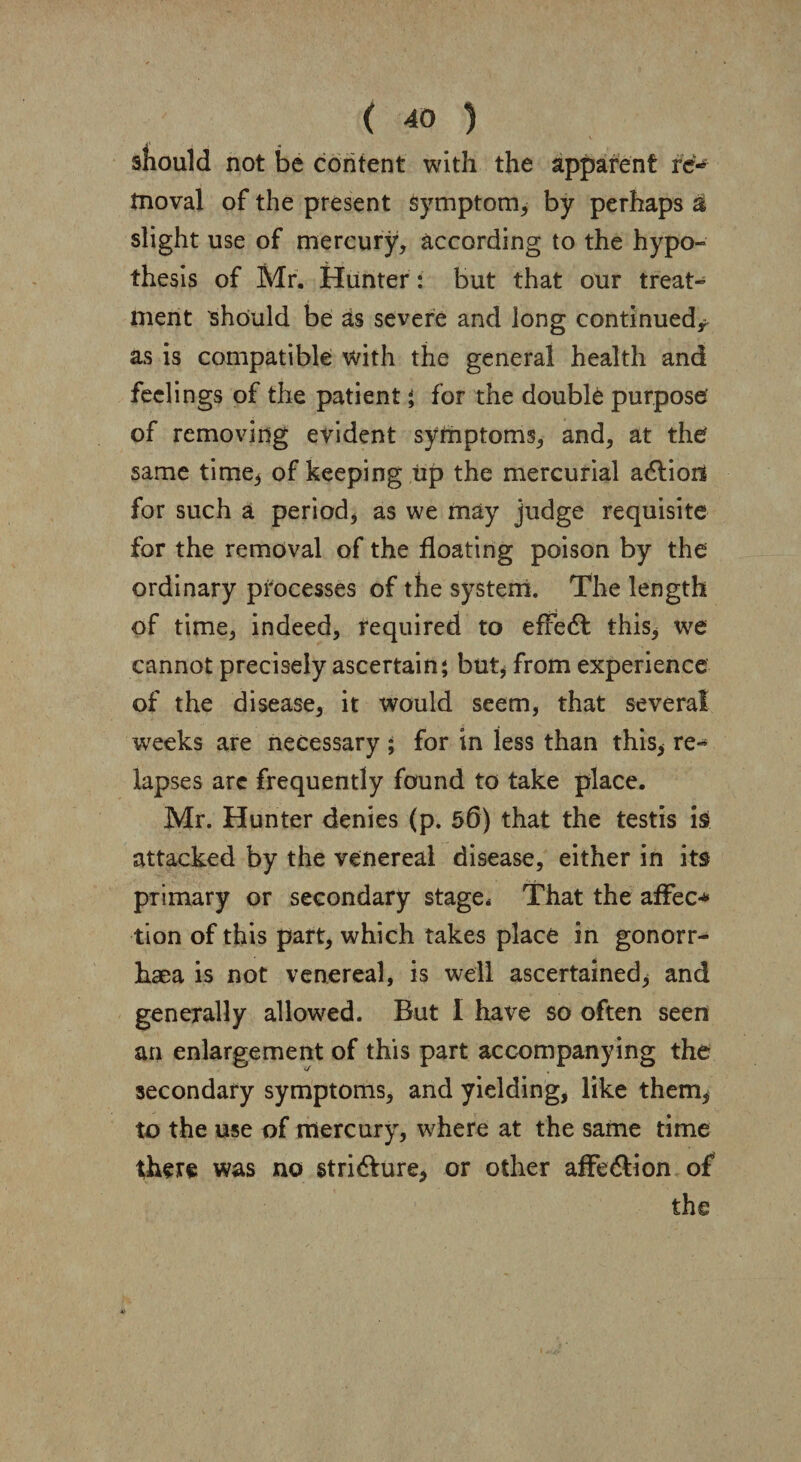 should not be content with the apparent re- tnoval of the present symptom* by perhaps £ slight use of mercury* according to the hypo¬ thesis of Mr. Hunter: but that our treat¬ ment should be as severe and long continued* as is compatible with the general health and feelings of the patient ; for the double purpose of removing evident symptoms* and* at the same time* of keeping up the mercurial a&ioit for such a period, as we may judge requisite for the removal of the floating poison by the ordinary processes of the system. The length of time* indeed* required to efredl this* we cannot precisely ascertain; but, from experience of the disease* it would seem, that several weeks are necessary ; for in less than this* re¬ lapses arc frequently found to take place. Mr. Hunter denies (p. 50) that the testis is attacked by the venereal disease, either in its primary or secondary stage* That the affec* tion of this part* which takes place in gonorr¬ hoea is not venereal, is well ascertained* and generally allowed. But I have so often seen an enlargement of this part accompanying the secondary symptoms* and yielding* like them* to the use of mercury, where at the same time there was no stri6fure* or other affe&ion of the