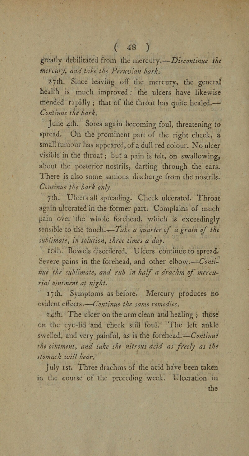 greatly debilitated from the mercury.—Discontinue the mercury, and take the Peruvian barki 27th. Since leaving off the mercury, the general health is much improved : the ulcers have likewise mended rapidly ; that of the throat has quite healed.— Continue the bark. June 4th. Sores again becoming foul, threatening to spread. On the prominent part of the right cheek, a Small tumour has appeared, of a dull red colour. No ulcer visible in the throat; but a pain is felt, on swallowing, about the posterior nostrils, darting through the ears. There is also some sanious discharge from the nostrils. Continue the bark only. 7th. Ulcers all spreading. Cheek ulcerated. Throat again ulcerated in the former part* Complains of much pain over the whole forehead, which is exceedingly sensible to the touch.—Take a quarter of a grain of the sublimate, in solution, three times a day. loth Bowels disordered. Ulcers continue to spread. Severe pains in the forehead, and other elbow.—Conti¬ nue the sublimate, and rub in half a drachm of mercu¬ rial ointment at night. 17th. Symptoms as before. Mercury produces no evident effects.—Continue the same remedies. 24th. The ulcer on the arm clean and healing ; those on the eye-lid and cheek still foul. The left ankle swelled, and very painful, as is the forehead.—Continue the ointment, and take the nitrous acid as freely as the stomach will bear. July 1st. Three drachms of the acid have been taken in the course of the preceding week. Ulceration in the