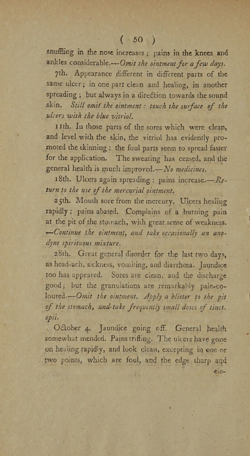 snuffling in the nose increases ; pains in the knees and ankles considerable,'—Omit the ointment for a few days. 7th. Appearance different in different parts of the same ulcer; in one part dean and healing, in another spreading ; but always in a direction towards the sound skin. Still omif ihe ointment: touch the surface of the ulcers with the blue vitriol. nth. In those parts of the sores which were clean, and level with the skin, the vitriol has evidently pro¬ moted the skinning : the foul parts seem to spread faster for the application. The sweating has ceased, and the general health is much improved.—No medicines. 18th. Ulcers again spreading : pains increase.—Re¬ turn to the use of the mercurial ointment. 25th. Mouth sore from the mercury. Ulcers healing rapidly: pains abated. Complains of a burning pain at the pit of the stomach, with great sense of weakness. «—Continue the ointment, and take occasionally an ano¬ dyne spirituous mixture. 28th. Great general disorder for the last two days, ashead-acb, sickness, vomiting, and diarrhoea, jaundice too has appeared. Sores are clean, and the discharge. good; but the granulations are remarkably pale-co¬ loured.—-Omit the ointment. Abply a blister to the pit of the stomachy and take frequently small doses of tinct. opii. Odtober 4. Jaundice going off. Genera! health somewhat mended. Pains trifling. The ulceis have gone on healing rapidly, and look clean, excepting in one or two points, which are foul, and the edge sharp and