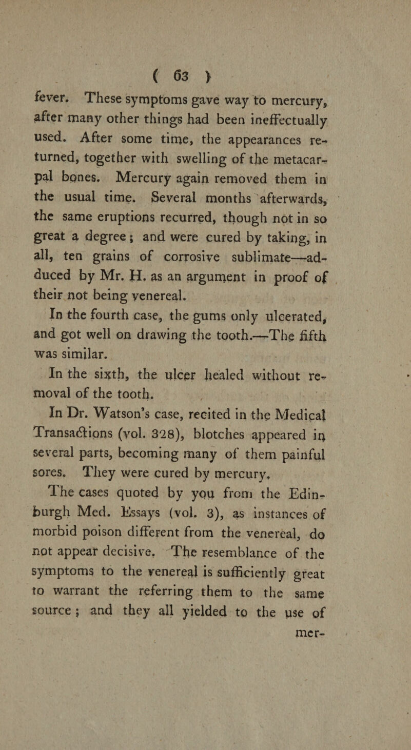 fever. These symptoms gave way to mercury, after many other things had been ineffectually used. After some time, the appearances re¬ turned, together with swelling of the metacar¬ pal bones. Mercury again removed them in the usual time. Several months afterwards, the same eruptions recurred, though not in so great a degree; and were cured by taking, in all, ten grains of corrosive sublimate—-ad¬ duced by Mr. H. as an argument in proof of their not being venereal. In the fourth case, the gums only ulcerated, and got well on drawing the tooth.—The fifth was similar. In the sixth, the ulcer healed without re¬ moval of the tooth. In Dr. Watson’s case, recited in the Medical Transactions (yol. 328), blotches appeared in several parts, becoming many of them painful sores. They were cured by mercury. The cases quoted by you from the Edin¬ burgh Med. Essays (vol. 3), as instances of morbid poison different from the venereal, do not appear decisive. The resemblance of the symptoms to the venereal is sufficiently great to warrant the referring them to the same source ; and they all yielded to the use of mcr-