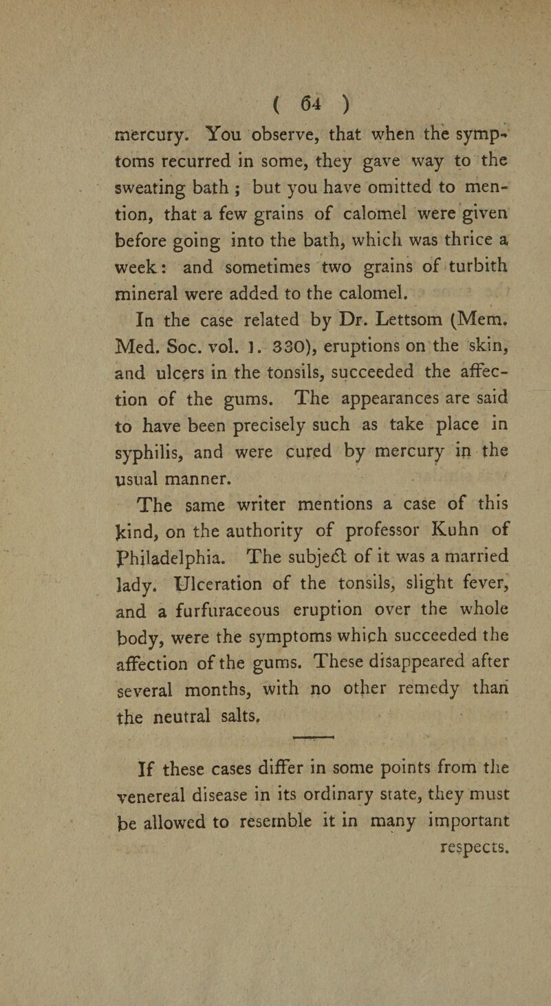 mercury. You observe, that when the symp¬ toms recurred in some, they gave way to the sweating bath ; but you have omitted to men¬ tion, that a few grains of calomel were given before going into the bath, which was thrice a week : and sometimes two grains of turbith mineral were added to the calomel. In the case related by Dr. Lettsom (Mem. Med. Soc. vol. ]. 330), eruptions on the skin, and ulcers in the tonsils, succeeded the affec¬ tion of the gums. The appearances are said to have been precisely such as take place in syphilis, and were cured by mercury in the usual manner. The same writer mentions a case of this kind, on the authority of professor Kuhn of Philadelphia. The subject of it was a married lady. Ulceration of the tonsils, slight fever, and a furfuraceous eruption over the whole body, were the symptoms which succeeded the affection of the gums. These disappeared after several months, with no other remedy thaii the neutral salts. If these cases differ in some points from the venereal disease in its ordinary state, they must be allowed to resemble it in many important respects.