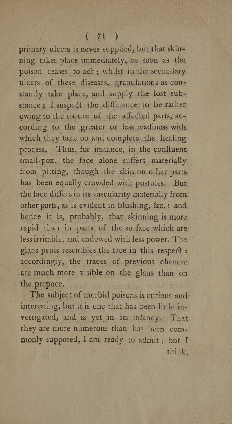 primary ulcers is never supplied, but that skin¬ ning takes place immediately, as soon as the poison ceases to ad ; whilst in the secondary ulcers of these diseases, granulations as con¬ stantly take place, and supply the lost sub¬ stance ; I susped the difference to be rather owing to the nature of the affected parts, ac¬ cording to the greater or less readiness with which they take on and complete the healing process. Thus, for instance, in the confluent small-pox, the face alone suffers materially from pitting, though the skin on other parts has been equally crowded with pustules. But the face differs in its vascularity materially from other parts, as is evident in blushing, &c.: and hence it is, probably, that skinning is more rapid than in parts of the surface which are less irritable, and endowed with less power. The glans penis resembles the face in this resped: : accordingly, the traces of previous chancre are much more visible on the glans than on the prepuce. The subject of morbid poisons is curious and interesting, but it is one that has been little in¬ vestigated, and is yet in its infancy. That they are more numerous than has been com¬ monly supposed, I am ready to admit; but I think,