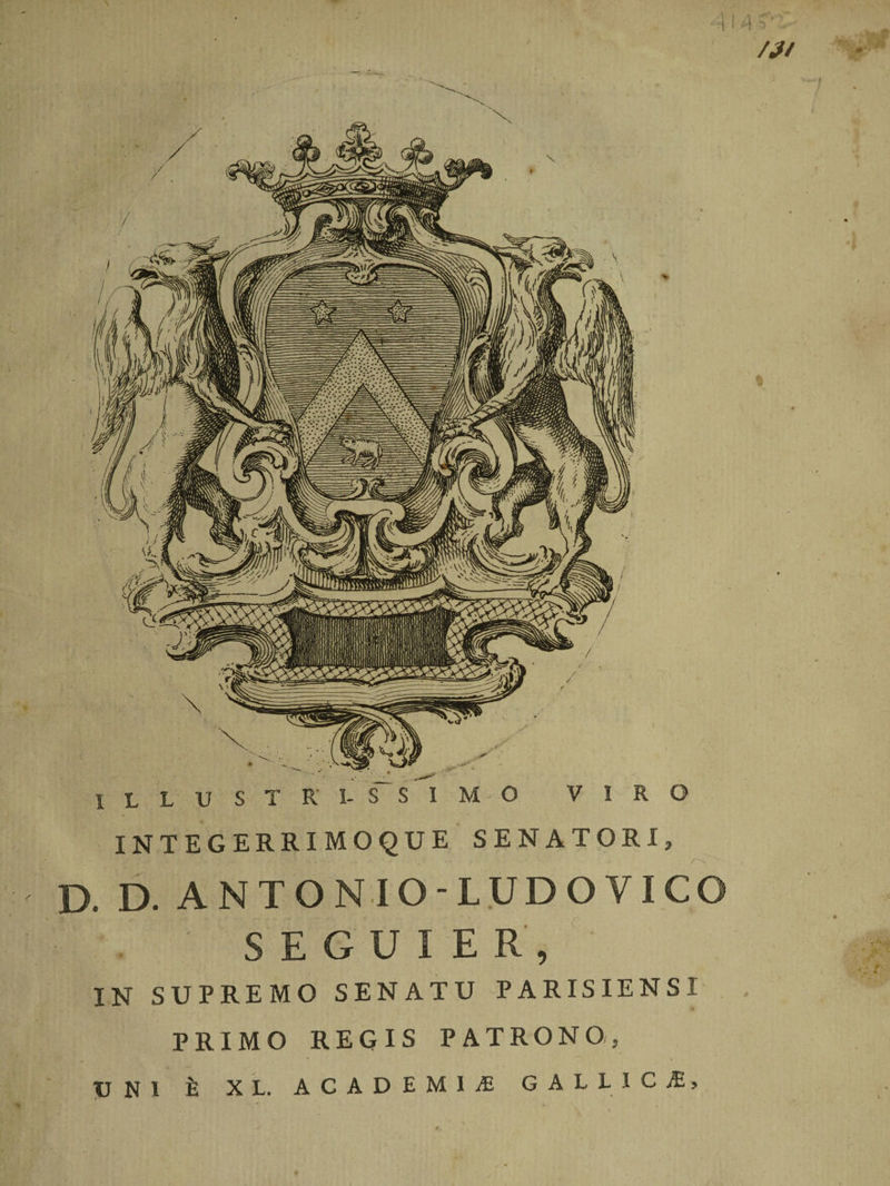 i 1411 /?l ILLUSTRI- SSIMO VIRO INTEGERRIMOQUE SENATORI, D. D. ANTONIO-LUDOVICO : ; . • S E G U I E R , IN SUPREMO SENATU PARISIENSI PRIMO REGIS PATRONO, TJNl II X L. ACADEMIAE GALLICI, • •