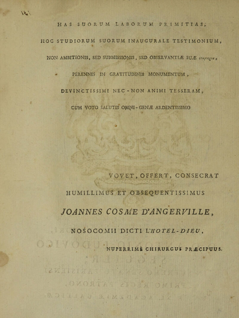 HOC STUDIORUM SUORUM IN AUGURALE TESTIMONIUM, NON AMBITIONIS, SED SUBMISSIONIS, SED OBSERVANTIA! SUjE nxy.ti&lt;a» • TERENNIS IN GRATITUDINIS MONUMENTUM , DEVINCTISSIMI NEC -NON ANIMI TESSERAM, 1 ■ '■ v . •■v- iS' i • . • n't.• ’ '•• CUM VOTO SALUTIS OjVIN1 - GENA; ARDENTISSIMO VOVET, OFFERT, CONSECRAT ,/ » T; •• **■*• » t r . ’ j ; • ,*v.i t J*- ^ -a / £ .*■ , ► . . - HUMILLIMUS ET O BSEQUENTISSIMUS JOANNES COSME PANGERVILLE, NOSOCOMII DICTI UHOTEL-DIEU, ” ■ * ■ «• V ' ' ■ .. . NUPERRIME CHIRURGUS PRXCIPUUS, ■\ * • ” * • I , )• : JV -■ 