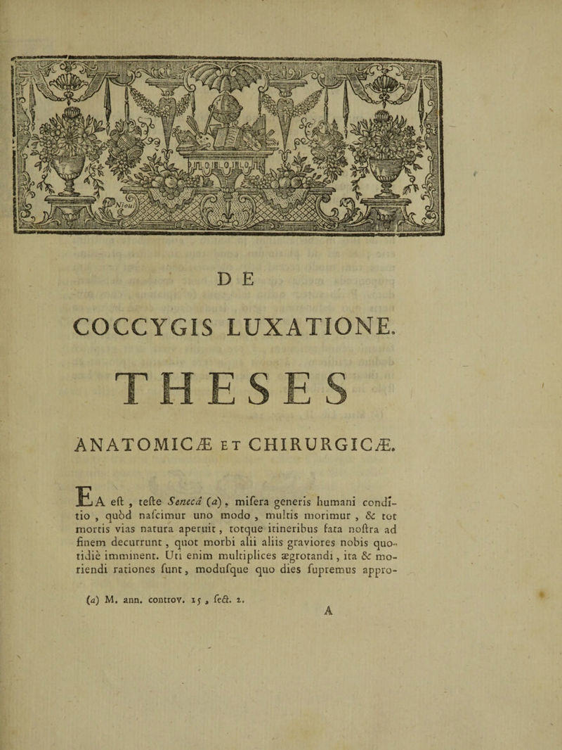 COCCYGIS LUXATIONE, THESES ANATOMICAE et CHIRURGICAE. EsA eft , tefte Seneca (a) 9 mifera generis humani condi» tio , quod nafcimur uno modo , multis morimur , &amp; tot mortis vias natura aperuit, totque itineribus fata noftra ad finem decurrunt , quot morbi alii aliis graviores nobis quo¬ tidie imminent. Uti enim multiplices asgrotandi, ita Sc mo¬ riendi rationes funt, modufque quo dies fupremus appro- (a) M. ann. controv. 15 , Cc6i. 1, A \