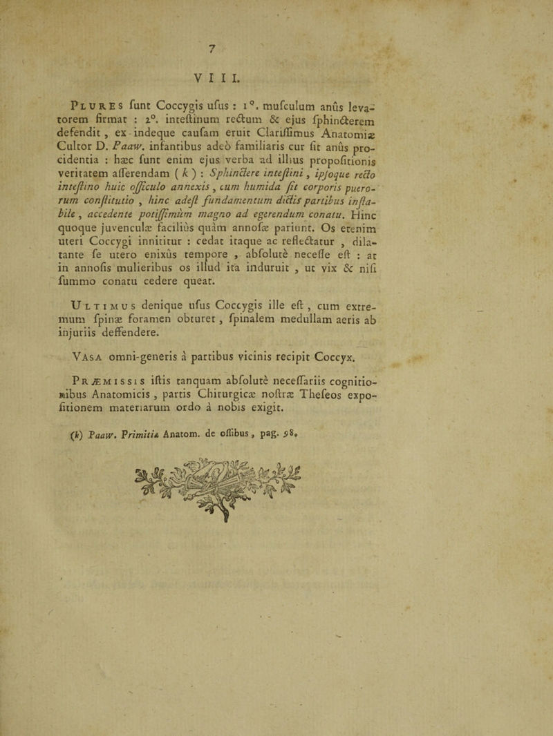 *7 / VIII Plures funt Coccygis ufus : iQ. mufculum anus leva¬ torem firmat : z°. inteftinum redum &c ejus fphinderem defendit , ex indeque caufam eruit Clarifiimus Anatomise Cultor D. Faaw. infantibus adeo familiaris cur fit anus pro¬ cidentia : hasc funt enim ejus, verba ad illius propofitionis veritatem afierendam ( k ) : Sphinctere, inteflini, ipjoque recto intejiino huic ojjiculo annexis 5 cum humida [it corporis puero¬ rum confiitutio , hinc adejl fundamentum dictis partibus infla¬ bile , accedente potiflimiim magno ad egerendum conatu. Hinc quoque juvenculas facilius quam annofas pariunt. Os etenim uteri Coccygi innititur : cedat itaque ac refledatur , dila¬ tante fe utero enixus tempore , abfolute necefie eft : at in annofis mulieribus os illud ita induruit , ut vix & nifi fummo conatu cedere queat. Ultimus denique ufus Coccygis ille eft , cum extre¬ mum fpinse foramen obturet, fpinalem medullam aeris ab injuriis deffendere. Vasa omni-generis a partibus vicinis recipit Coccyx. Promissis illis tanquam abfolute necelfariis cognitio¬ nibus Anatomicis , partis Chirurgicas noftrae Thefeos expo¬ litionem materiarum ordo a nobis exigit. (k) Taaw, Primitia Anatom. de ofiibus, pag* 5 8*