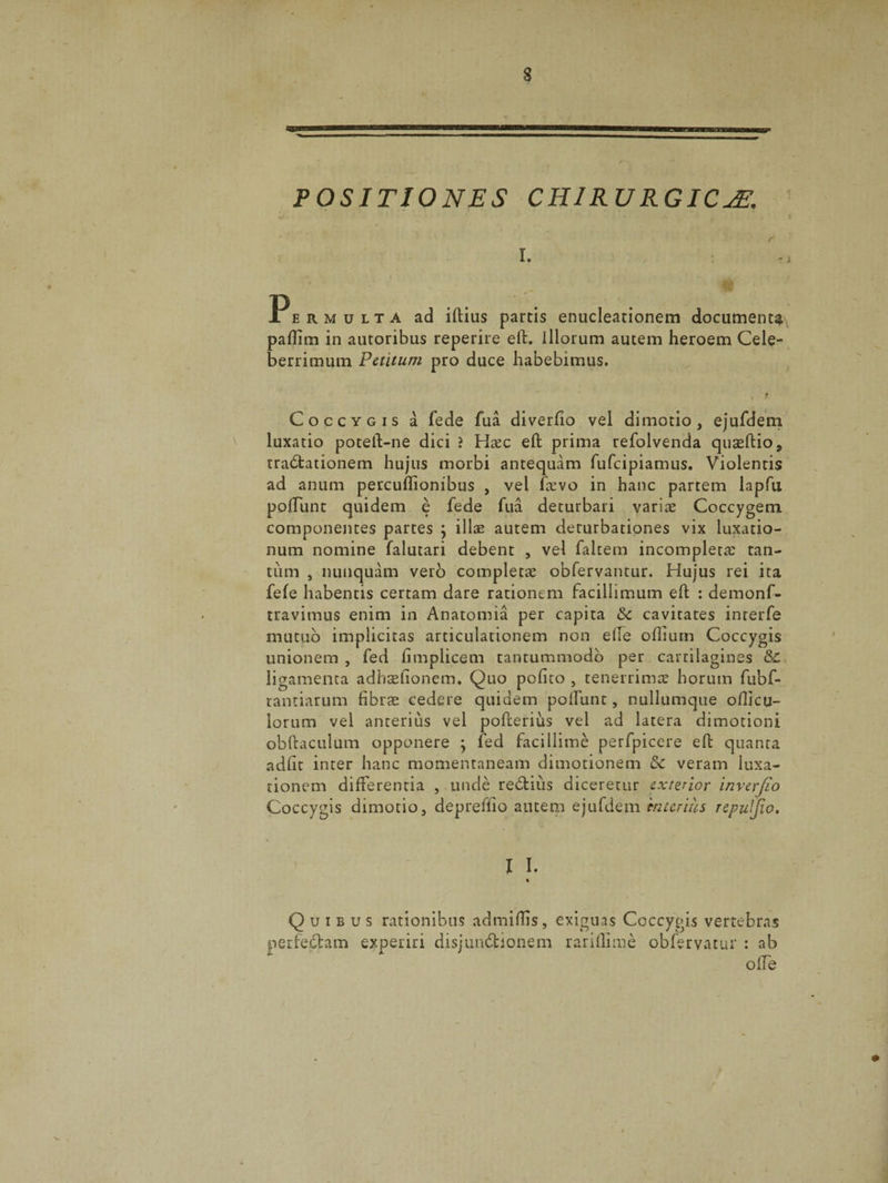 POSITIONES CHIRURGICA m Permulta ad iftius partis enucleationem documenta paflim in autoribus reperire eft. illorum autem heroem Cele¬ berrimum Petitum pro duce habebimus. Coccygis a fede fua diverlio vel dimotio, ejufdem luxatio poteft-ne dici ? Hxc eft prima refolvenda quasftio, tractationem hujus morbi antequam fufcipiamus. Violentis ad anum percuftionibus , vel ftevo in hanc partem lapfu poliunt quidem e fede fua deturbari variae Coccygem componentes partes ; illae autem deturbationes vix luxatio¬ num nomine falutari debent , vel faltem incompleta tan¬ tum , nunquam vero completae obfervantur. Hujus rei ita fele habentis certam dare rationem facillimum eft : demonf- travimus enim in Anatomia per capita &c cavitates interfe mutuo implicitas articulationem non ede oftium Coccygis unionem , fed limplicem tantummodo per cartilagines Sc ligamenta adhsefionem. Quo polito 5 tenerrimae horum fubf- tantiarum fibrae cedere quidem poliunt, nullumque ollicu- lorum vel anterius vel pofterius vel ad latera dimotioni obftaculum opponere ; fed facillime perfpicere eft quanta adiit inter hanc momentaneam dimotionem &c veram luxa¬ tionem differentia , unde redtius diceretur exterior inverflo Coccygis dimotio, depreflio autem ejufdem interius repuljio, I I. % Quibus rationibus admiftis, exiguas Coccygis vertebras perfectam experiri disjundbionem rarillime obfervatur : ab offe