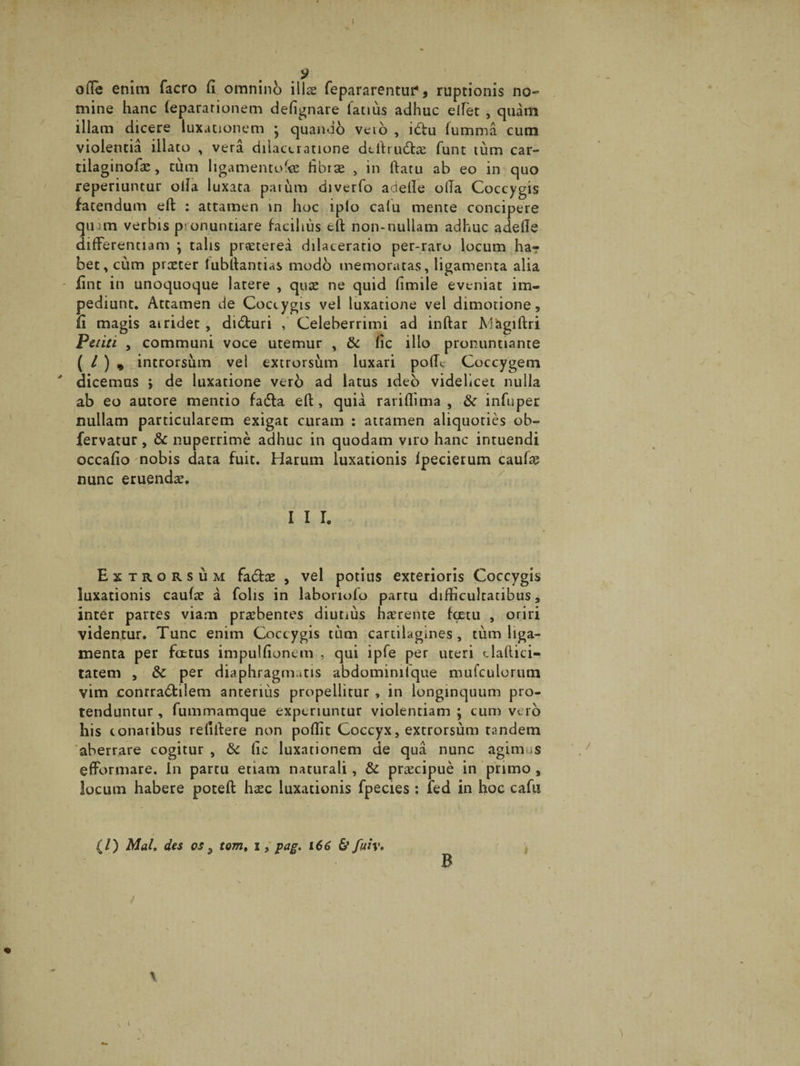 I ofie enim facro fi omnino illas repararentur1, ruptionis no¬ mine hanc (epararionem defignare latius adhuc eifet , quam illam dicere luxationem } quando veio , idtu fumma cum violentia illato , vera dilaceratione defirudfa: funt tum car¬ tilaginose , tum ligamento'# fibras , in ftatu ab eo in quo reperiuntur olla luxata parum diverfo adefie o(Ta Coccygis fatendum eft : attamen in hoc iplo calu mente concipere quim verbis pronuntiare facilius elt non-nullam adhuc adefie differentiam ; talis prasterea dilaceratio per-raro locum ha¬ bet, cum praster lubfiantias modo memoratas, ligamenta alia - iint in unoquoque latere , quae ne quid fimile eveniat im¬ pediunt. Attamen de Coccygis vel luxatione vel dimorione, fi magis airidet, didturi , Celeberrimi ad inftar Magiftri Petiti , communi voce uremur , & fic illo pronuntiante ( L ) , introrsum vel extrorsum luxari pofic Coccygem dicemus » de luxatione vero ad latus ideo videlicet nulla ab eo autore mentio fadla elt, quia rariflima , & infuper nullam particularem exigat curam : attamen aliquoties ob- fervatur, & nuperrime adhuc in quodam viro hanc intuendi occafio nobis data fuit. Harum luxationis Ipecierum caulas nunc eruendas. I I I. Extrorsum fa&as , vel potius exterioris Coccygis luxationis caulas a folis in laboriofo partu difficultatibus, inter partes viam praebentes diutius haerente hxtu , oriri videntur. Tunc enim Coccygis tum cartilagines, tum liga¬ menta per fcetus impulfionem , qui ipfe per uteri c lalli ci¬ tarem , & per diaphragmatis abdominifque mufculorum vim conrradfcilem anterius propellitur , in longinquum pro¬ tenduntur , fummamque experiuntur violentiam ; cum vero his conaribus refifiere non pollit Coccyx, extrorsum tandem aberrare cogitur , & fic luxationem de qua nunc agimus efformare. In partu etiam naturali, & praecipue in primo , locum habere poteft haec luxationis fpecies : fed in hoc cafu {/) Mal» des os 5 tom, i, pag. 166 & fuiv* B /
