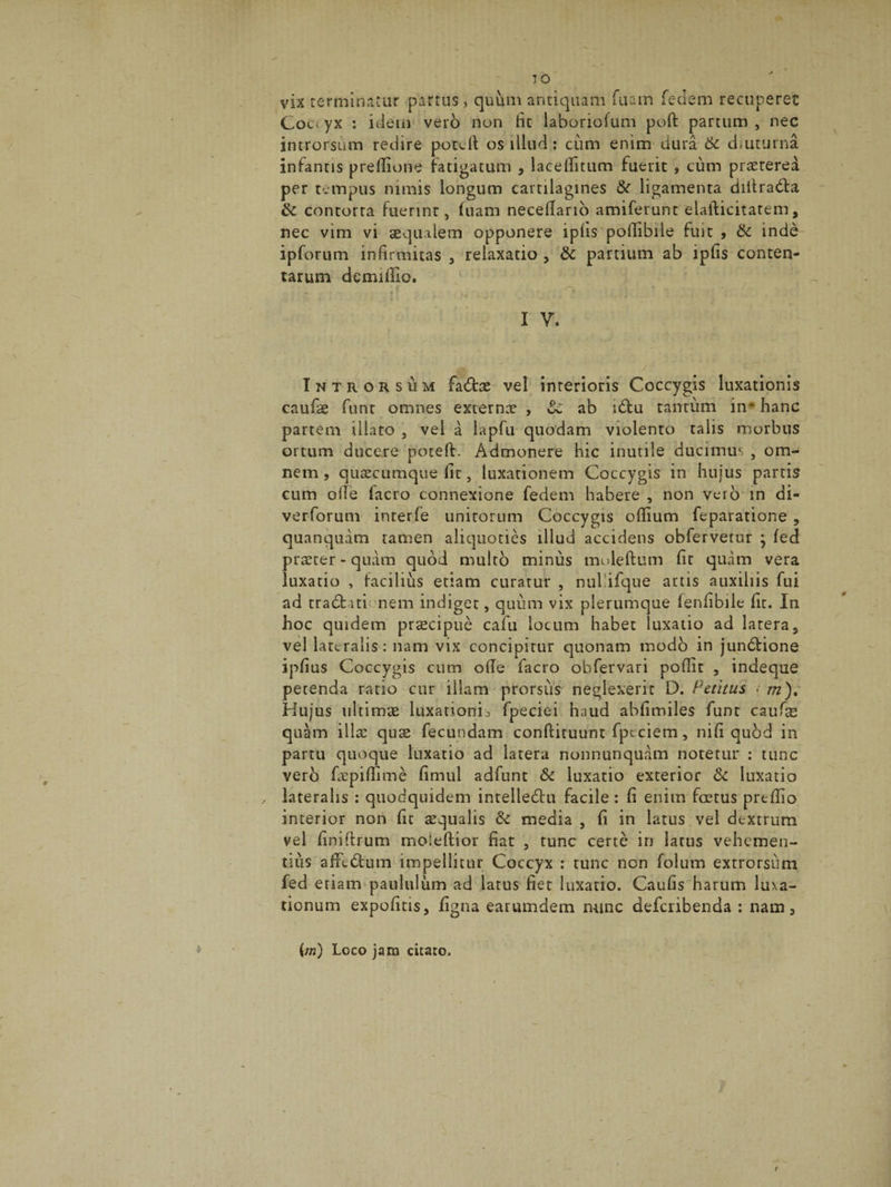 vix terminatur partus, quum antiquam fuain feclem recuperet Coc< yx : idem vero non tic iaboriofum poft partum , nec introrsum redire potcit os illud: cum enim dura & diuturna infantis predione fatigatum , laceditum fuerit , cum praeterea per tempus nimis longum cartilagines & ligamenta diitra&a & contorta fuerinr, luam neceflario amiferunt elafticitatem, nec vim vi aequalem opponere iplis podibile fuit 9 & inde ipforum infirmitas , relaxatio , &c partium ab ipfis conten¬ tarum demidlo. ‘ f • r ’ ‘ • I V. Introrsum fatfhe vel interioris Coccygis luxationis caufe funt omnes externae , ab i6tu tantum in* hanc partem illato , vel a lapfu quodam violento talis morbus ortum ducere poteft. Admonere hic inutile ducimus , om¬ nem, quaecumque lit, luxationem Coccygis in hujus partis cum ode facro connexione fedem habere , non vero in di- verforum inrerfe unitorum Coccygis odium feparatione , quanquam tamen aliquoties illud accidens obfervetur ; fed praeter-quam quod multo minus muleftum lit quam vera luxatio , facilius etiam curatur , nul ifque artis auxiliis fui ad tra&nti nem indiget, quum vix plerumque lenlibile dt. In hoc quidem pr^cipue cafu lotum habet luxatio ad latera5 vel lateralis: nam vix concipitur quonam modo in jundbione ipfius Coccygis cum ode facro obfervari podit , indeque petenda ratio cur illam prorsus neglexerit D. Petitus . m). Hujus ultimae luxationis fpeciei haud abdmiles funt caufse quam illae quae fecundam conftituunt fpcciem, nid qubd in partu quoque luxatio ad latera nonnunquam notetur : tunc vero faepidime limul adfunt & luxatio exterior & luxatio , lateralis : quodquidem intelledtu facile: d enim fcetus predio interior non fit aequalis &c media , fi in latus vel dextrum vel finidrum moieftior fiat , tunc certe in latus vehemen¬ tius affedtum impellitur Coccyx : tunc non folum extrorsum fed etiam paululum ad latus fiet luxatio. Caufis harum luxa¬ tionum expofitis, figna earumdem nunc deferibenda : nam, {/«) Loco jam citato. f