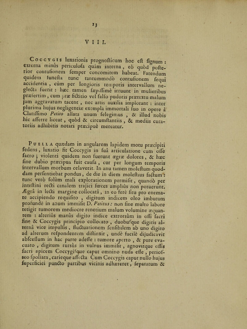 / VIII. Coccygis luxationis prognolticum hoc efl fi^num 2 externa minus periculofa quam interna , eo qubdbpolte- rior contulionem femper concomitem habeat. Fatendum quidem hmefta tunc tantummodo concufionem fequi accidentia , cum per longioris temporis intervallum ne- gle6ta fuerit : h^c tamen la^p.flime irruunt in mulieribus pranertim , cum pras fidtitio vel fallo pudoris praetextu malum jam aggravatum tacent , nec artis auxilia implorant : inter plurima hujus negligentiae exempla immortali luo in opere a Clarilfimo Petito allata unum felegimus , &amp; illud nobis hic afferre liceat , quod tk circumftantiis , &amp; mediis cura¬ toriis adhibitis notari praecipue mereatur. Puella quaedam in angularem lapidem motu praecipiti fedens , luxatio fit Coccygis in fua articulatione cum ofle facro ; violenti quidem non fuerunt cegrae dolores , &amp;c hsec fine dubio praecipua fuit caufa , cur per longum temporis intervallum morbum celaverit. In anu tamen moleftum quod¬ dam perfentiebat pondus, de die in diem moleftius fadtum tunc vero folum mali explorationem permifit, quanab per inteftini redii canalem trajici fceces amplius non potuerunt. ;£gra in ledti margine collocata, in eo fere litu pro enema- te accipiendo requilito , digitum indicem oleo imbutum profunde in anum immifit D. Petitus: non fine multo labore tetigit rumorem mediocre renetium malum volumine aequan¬ tem : alterius manus digito indice extrorsum in odi facri fine &amp; Coccygis principio collocato , duobufque digitis al¬ terna vice impullis , fluctuationem fenfibilem ab uno digito ad alterum refpondentcm diftinxit , unde facile dijudicavit abfceflum in hac parte adefle : tumore aperto , &amp; pure eva¬ cuato , digitum rursus in vulnus immifit , agnovitque ollis facri apicem CoccygPque caput omnino nuda elle , periof- teo fpoliata, carieque affedta Cum Coccygis caput nullo hujus fuperficiei pundto partibus vicinis adhaereret, feparatum &amp;