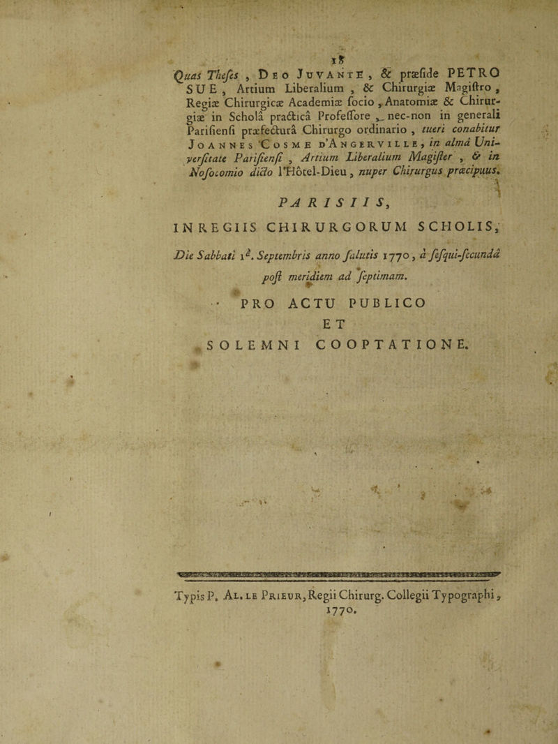 Quas Thefcs , Deo Juvante , &amp; praefide PETRO SUE, Artium Liberalium , &amp;C Chirurgiae Mngiftro , Regine Chirurgicae Academiae focio , Anatomiae &amp; Chirur¬ gia in Schola pra&amp;ica Profeflore nec-non in generali Parifienfi praefe&amp;ura Chirurgo ordinario , tueri conabitur Joannes ‘Cosme d’A ngerville, in alma Uni- yerjltate Parifienfi , Artium Liberalium Magijler , &amp; in Nofocomio dicio THocel-Dieu , nuper Chirurgus pracipuus. ■- • *» i PARISIIS, IN REGIIS CHIRURGORUM SCHOLIS, Die Sabbati . Septembris anno falutis 1770, d fefqui-fecundd pojl meridiem ad *feptimam. •s* • PRO ACTU PUBLICO E T SOLEMNI COOPTATIONE. TypisP, Al.le Prieur,Regii Chirurg. Collegii Typographiy 1770.