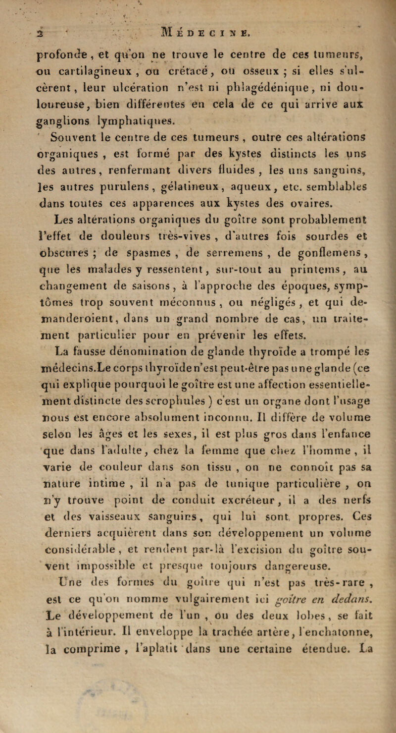 profonde, et qu’on ne trouve le centre de ces tumeurs, ou cartilagineux , oil cretace, ou osseux ; si elles s’ul- cerent, leur ulceration n’est ni phlagedenique, ni dou- loureuse, bien differentes en cela de ce qui arrive aux ganglions lymphatiques. Souvent le centre de ces tumeurs , outre ces alterations organiques , est forme par des kystes distincts les uns des autres, renfermant divers fluides , les uns sanguins, ]es autres purulens , gelatineux, aqueux, etc. semblables dans toutes ces apparences aux kystes des ovaires. Les alterations organiques du goitre sont probablement 1’effet de douleurs tres-vives , d'autres fois sourdes et obscures ; de spasines , de serremens , de gonflemens , que les malades y ressentent, sur-tout au printeins, au changement de saisons, a l approche des epoques, symp- tomes trop souvent meconnus , ou negliges, et qui de- jnanderoient, dans un grand nornbre de cas, un traite- ment particulier pour en prevenir les effets. La fausse denomination de glande tbyroide a trompe les medecins.Le corps tbyroide n’est peut-etre pas une glande (ce qui explique pourquoi le goitre est une affection essentieile- ment distincte des scrophules ) c’est un organe dont I’usage nous est encore absolument inconnu. II differe de volume selon les ages et les sexes, il est plus gros dans I’enfance que dans l’adulte, chez la femme que cliez I’homme , il varie de couleur dans son tissu , on ne connoit pas sa nature intime , il n a pas de tunique particuliere , on n’y trouve point de conduit excreteur, il a des nerfs et des vaisseaux sanguins, qui lui sont, propres. Ces derniers acquierent dans son developpement un volume considerable, et rendent par-la lexcision du goitre sou¬ vent impossible et presque toujotirs dangereuse. Une des formes du goitre qui n’est pas tres-rare, est ce qu'on nomme vulgairement ici goitre en dedans. Le developpement de fun , ou des deux lobes, se fait a 1’interieur. Il enveloppe la trachee artere, lenchatonne, la coinprime, l’aplatit dans une certaine etendue. La