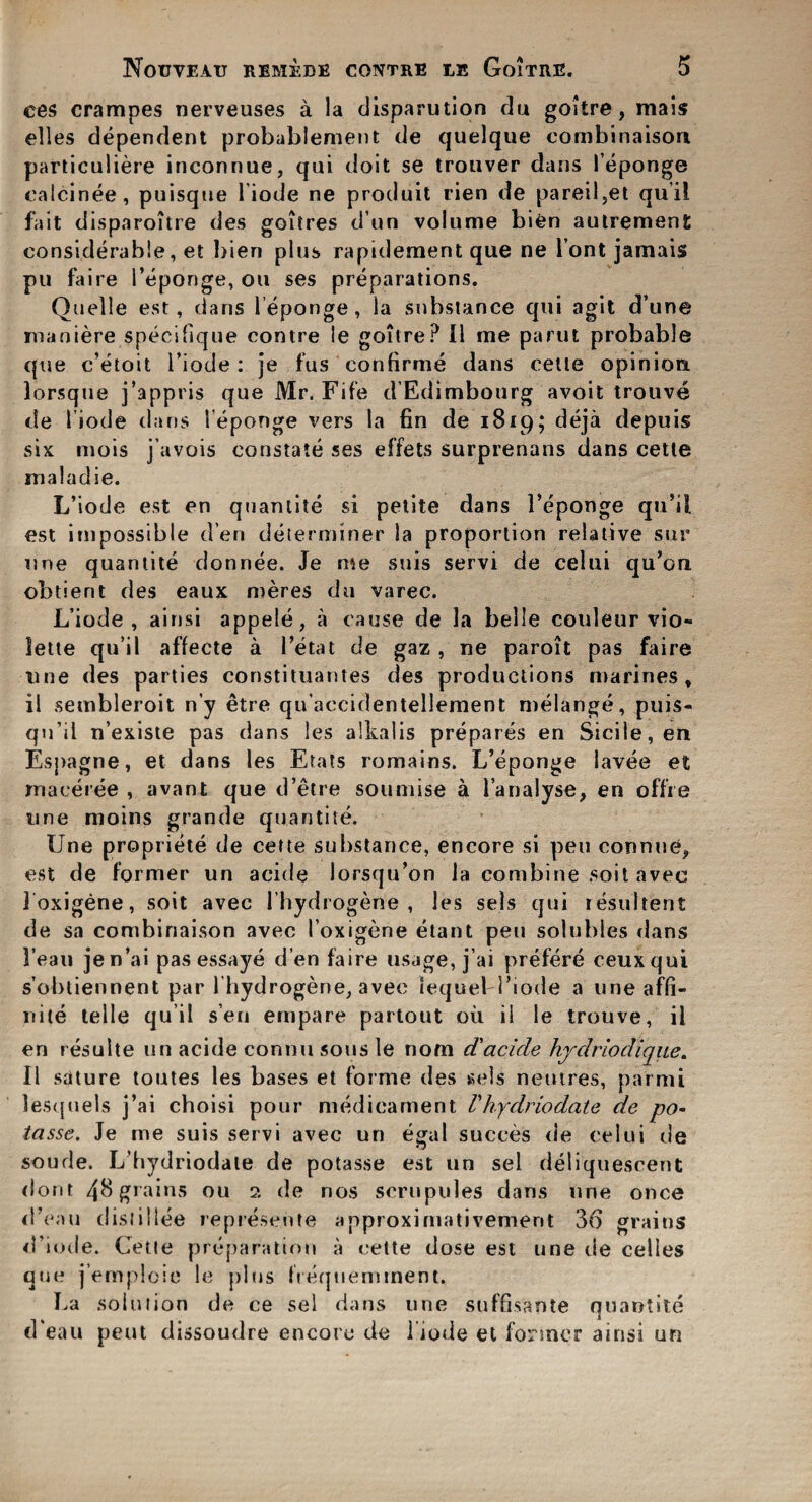 ces crampes uerveuses a la disparution du goitre, mais elles dependent probablement de quelque eombinaison particuliere inconnue, qui doit se tronver dans leponge calcinee, puisque l iode ne produit rien de pareil3et qu’il fait disparoitre des goitres dun volume bien autrement considerable, et bien plus rapidement que ne font jamais pu faire 1’eponge, oil ses preparations. Quelle est, dans leponge, la substance qui agit d’une maniere specifique contre le goitre? II me parut probable que c’etoit I’iode: je fus confirme dans cette opinion lorsque j’appris que Mr. Fife d'Edimbourg avoit trouve de l iode dans l eponge vers la fin de 1819; deja depuis six mois j’avois constate ses effets surprenans dans cette maladie. L’iode est en quantite si petite dans 1’eponge qu’il est impossible den determiner la proportion relative sur une quantite donnee. Je me suis servi de celui qu’ou obtient des eaux meres du varec. L’iode, ainsi appele, a cause de la belle couleur vio- lette qu’il affecte a I ’eta t de gaz , ne paroit pas faire line des parties constituantes des productions marines, il sembleroit n’y etre qu’accidentellement melange, puis- qu’il n’existe pas dans les alkalis prepares en Sicile,en Espagne, et dans les Etats romains. L’eponge lavee et maeeree , avant que d’etre soumise a i’analyse, en offre une moins grande quantite. Une propriete de cette substance, encore si pen connne, est de former un acide lorsqu’on la combine soil avec loxigene, soit avec l’hydrogene , les sels qui resultent de sa eombinaison avec l oxigene etant pen solubles dans I ean jen’ai pas essaye d’en faire usage, j’ai prefere ceuxqui s’obtiennent par l hydrogene, avec lequeH’iode a uneaffi- nite telle qu’il sen empare partout ou il le trouve, il en resulte un acide contiii sous le nom d'acide hjdrlodique. II sdture toutes les bases et forme des sels netures, parmi lesquels j’ai choisi pour medicament Vhfdriodate de po- tcisse, Je me suis servi avec un egal succes de celui de soude. L’hydriodate de potasse est un sel deliquescent dont 48 grains 011 2 de nos scrupules dans une once d’eau dislillee represente approximativemerit 36 grains d’iode. Cette preparation a cette dose est une de celies que j’emploie le plus frequemment. La solution de ce sel dans une suffisante quantite d'eau peut dissoudre encore de l iode et former ainsi un