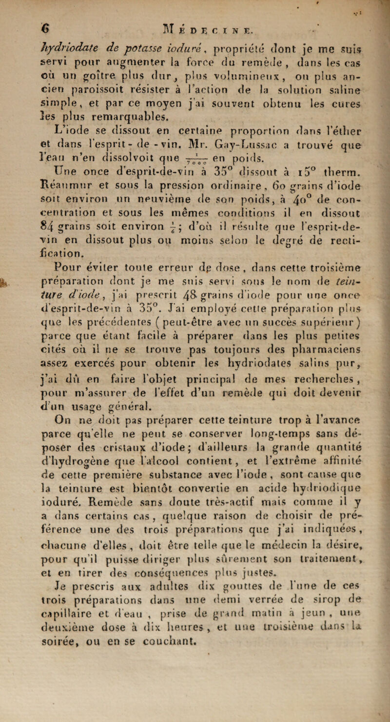 M hydriodate de potasse iodure, propriety dont je me suis servi pour augmenter la force du remede , dans les cas oil un goitre plus dur, plus volumineux , on plus an- cien paroissoit resister a Inaction de la solution saline simple, et par ce moyen j’ai souvent obtenu les cures les plus remarquables. L’iode se dissout en certaine proportion dans l’ether et dans 1’esprit - de - vin. Mr. Gay-Lussac a trouve que lean n’en dissolvoit que en poids. Une once d’esprit-de-vin a 35° dissout a i5° tberm. Reaumur et sous la pression ordinaire, do grains d’iode soit environ un neuvieme de son poids, a 4°° de con¬ centration et sous les memes conditions il en dissout 84 grains soit environ d’ou ii resulte que l esprit-de- vin en dissout plus 011 moins selo-o le degre de recti¬ fication. Pour eviter toute erreur dp dose, dans cette troisieme preparation dont je me suis servi sous le nom de tein- ture diode, j’ai present 48- grains d iode pour une once d’esprit-de-vin a 35°. Jai employe cette preparation plus que les precedents ( peut-etre avec un succes superieur) parce que etant facile a preparer dans les plus petites cites oil il ne se trouve pas toujours des pharmaciens assez exerces pour obtenir les hydriodates salins pur, j’ai du en fa ire lobjet principal de mes rechercbes, pour m’assurer de 1’effet d’un remede qui doit devenir d un usage general. On ne doit pas preparer cette teinture trop a l’avance parce quelle ne pent se conserver long-temps sans de¬ poser des cristaux d’iode; d’ailleurs la grande quantite d’bydrogene que l'alcool contient, et l’extreme affinite de cette premiere substance avec 1’iode , sont cause que la teinture est bientot convertie en acide hydriodique iodure. Remede sans doute tres-actif mais comme il y a dans certains cas , quelque raison de choisir de pre¬ ference une des trois preparations que j’ai indiqueos, cbacune d’elles , doit etre telle que le medecin la desire, pour qu’il puisse (linger plus surement son traiteruent, et en tirer des consequences plus justes. Je prescris aux adultes dix gouttes de Tune de ces trois preparations dans une demi verree de sirop de eapillaire et d’eau , prise de grand matin a jeun , une deuxieme dose a dix heures , et une troisieme dans la soiree, ou en se couchant.