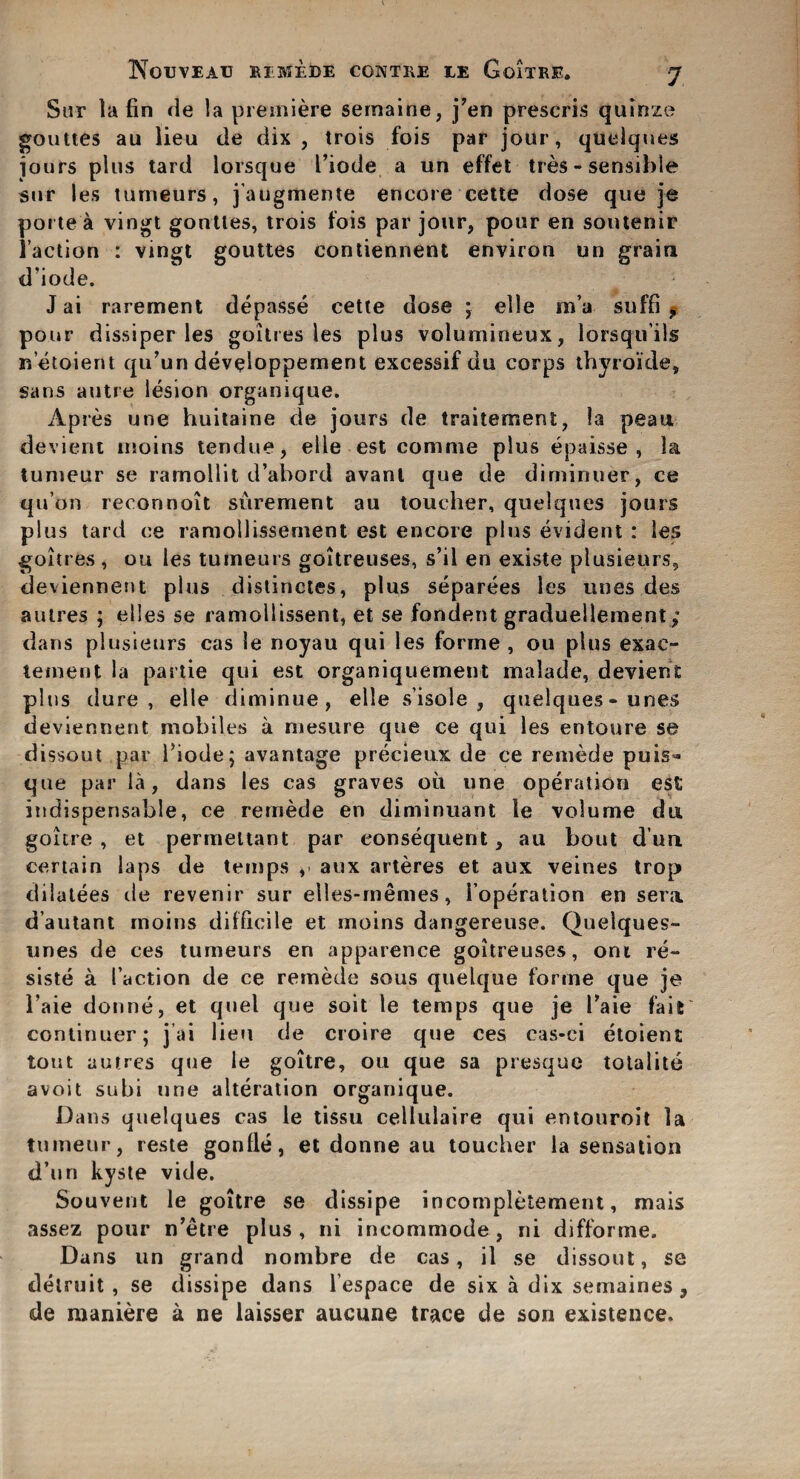 Sur la fin de la premiere semaine, j’en prescris quinze gouttes au lieu de dix , trois fois par jour, quelques jours plus tard lorsque I’iode a un effet ties - sensible sur les turneurs, j'augmente encore cette dose que je pone a vingt gouttes, trois fois par jour, pour en soutenir Taction : vingt gouttes contiennent environ un grain d'iode. J ai rarement depasse cette dose ; elle m’a suffi 9 pour dissiper les goitres les plus volumineux, lorsqu’ils netoient qu’un developpement excessif du corps thyroide, sans autre lesion organique. Apres une huitaine de jours de traitement, la peau. devient moins tendue, elle est comnie plus epaisse , la tumeur se ramollit d’abord avanl que de diminuer, ce qu’on reconnoit surement au toucher, quelques jours plus tard ce ramollissement est encore plus evident : les goitres , ou les tumeurs goitreuses, s’il en existe plusieurs, devienneut plus distinctes, plus separees les unes des autres ; elles se ramollissent, et se fondent graduellement; dans plusieurs cas le noyau qui les forme , ou plus exae- teinent la partie qui est organiquement malade, devient plus dure, elte diminue , elle s’isole , quelques - unes devienneut mobiles a mesure que ce qui les entoure se dissout par l’iode; avantage precieux de ce remede puis* que par la, dans les cas graves oil une operation est indispensable, ce remede en diminuant le volume da goitre , et permeitant par consequent , au bout dun certain laps de temps , aux arteres et aux veines trop dilutees de revenir sur elles-memes, i’operation en sera d’autant moins difficile et moins dangereuse. Quelques- unes de ces tumeurs en apparence goitreuses, oni re- siste a Faction de ce remede sous quelque forme que je 1’aie donne, et quel que soit le temps que je Taie fait continuer; j ai lieu de croire que ces eas-ei etoient tout autres que le goitre, ou que sa presque totalite avoit subi une alteration organique. Dans quelques cas le tissu cellulaire qui entouroit la tumeur, reste gonfle, et donne au toucher la sensation d’un kyste vide. Souvent le goitre se dissipe incompletement, mais assez pour n’etre plus, ni incommode, ni difforme. Dans un grand nombre de cas, il se dissout, se detruit , se dissipe dans l’espace de six a dix semaines, de maniere a ne laisser aucune trace de son existence.