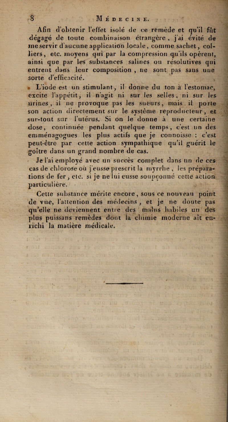 Afin d’obtenir l'effet isole de ce remede et qu'il fut degage de toute combinaison etrangere , j ai evite de meservir d’aucune application locale, corame sachet, col¬ liers, etc. moyens qui par la compression quils operent, ainsi que par les substances salines on resolutives qui entreut dans leur composition , ne sont pas sans uue sorte d’efficacite. Liode est un stimulant , il donne du ton a l'estoniac, excite lappetit, il n’agit ni sur les selles, ni sur les urines, il ne provoque pas les sueurs, mais il porte son action directement sur le systeme reproducteur , et sur-tout sur luterus. Si on le donne a une certaine dose, confirmee pendant quelque temps, c’est un des emrnenagogues les plus actifs que je connoisse : c’est peut-etre par cette action sympathique qu’il guerit le goitre dans un grand nombre de cas. Jel’ai employe avec un succes complet dans un de ces cas de chlorose oil j’eusse prescrit la myrrhe , les prepara¬ tions de fer, etc. si je neluieusse soupconne cette action particuliere. Cette substance merite encore, sous ce nouveau point de vue, l attention des medecins , et je ne doute pas qu’elle ne deviennent entre des mains habiles un des plus puissans remedes dont la chimie moderne ait en- lichi la matiere medicale.