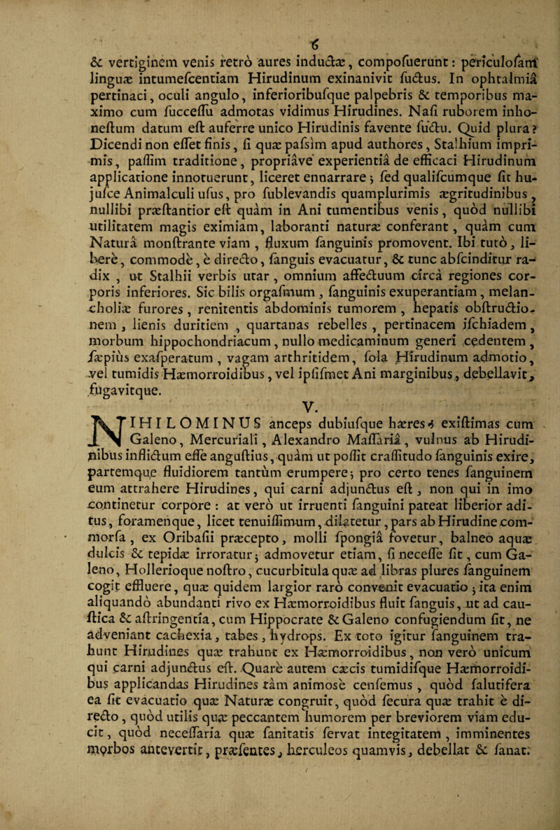 & vertiginem venis retro aures inducbe, compofuerunt: perkulofani' linguae intumefcentiam Hirudinum exinanivit fudus. In ophtalmi£ pertinaci, oculi angulo, inferioribufque palpebris & temporibus ma¬ ximo cum fucceflu admotas vidimus Hirudines. Nafi ruborem inho- neftum datum efl auferre unico Hirudinis favente fudu. Quid plura? Dicendi non eflet finis, fi quae pafsim apud authores, Stalbium impri¬ mis, pafiim traditione, propriave'experientia de efficaci Hirudinum applicatione innotuerunt, liceret ennarrare * fed qualifcumque fit hu- jufce Animalculi ufus, pro fublevandis quamplurimis jegritudinibns , nullibi praeftantior efl: quam in Ani tumentibus venis, quod nullibi utilitatem magis eximiam, laboranti naturse conferant, quam cum Natura monftrante viam , fluxum fanguinis promovent. Ibi tuto, li¬ bere , commode, e diredo, fanguis evacuatur, & tunc abfcinditur ra¬ dix , ut Stalhii verbis utar , omnium affeduum circa regiones cor¬ poris inferiores. Sic bilis orgafmum , fanguinis exuperantiam , melan¬ cholia: furores , renitentis abdominis tumorem , hepatis obftrudio- nem , lienis duritiem , quartanas rebelles , pertinacem jfchiadem, morbum hippochondriacum , nullo medicaminum generi cedentem, ikpius exafperatum , vagam arthritidem, fola Hirudinum admotio, -vel tumidis Hasmorroidibus, vel iplifmet Ani marginibus , debellavit* fugavitque. V. NIHILOMINUS anceps dubiufque haeres*> exiftimas cum Galeno, Mercuriali, Alexandro Maflaria, vulnus ab Hirudi¬ nibus inflidum efle anguftius, quam ut poffit craffitudo fanguinis exire, partemque fluidiorem tantum erumpere * pro certo tenes fanguinern eum attrahere Hirudines, qui carni adjundus eft, non qui in imo continetur corpore : at vero ut irruenti fanguini pateat liberior adi¬ tus , foramenque, licet tenuiffimum, dilatetur, pars ab Hirudine com- morfa , ex Oribafii praecepto, molli fpongia fovetur, balneo aqux. dulcis tepida: irroratur$ admovetur etiam, fi necefle fit, cum Ga¬ leno, Hollerioque noflro, cucurbitula qua: ad libras plures fanguinern cogit effluere, qux quidem largior raro convenit evacuatio jita enim aliquando abundanti rivo ex Haemorroidibus fluit fanguis, ut ad cau- ftica Sc aflringentia, cum Hippocrate & Galeno confugiendum fit, ne adveniant cachexia, tabes, hydrops. Ex toto igitur fanguinern tra¬ hunt Hirudines qua: trahunt ex Hsemorroidibus, non vero unicum qui carni adjundus efl:. Quare autem caecis tumidifque H^ernorroidi- bus applicandas Hirudines tam animose cenfemus , quod falutifera ea fit evacuatio qux Naturae congruit, quod fecura qu^ trahit e di¬ redo , quod utilis qua: peccantem humorem per breviorem viam edu¬ cit , quod neceflaria qua: fanitatis fervat integitatem , imminentes iH9rbos antevertit, prefentes,, herculeos quamvis, debellat & fanat;