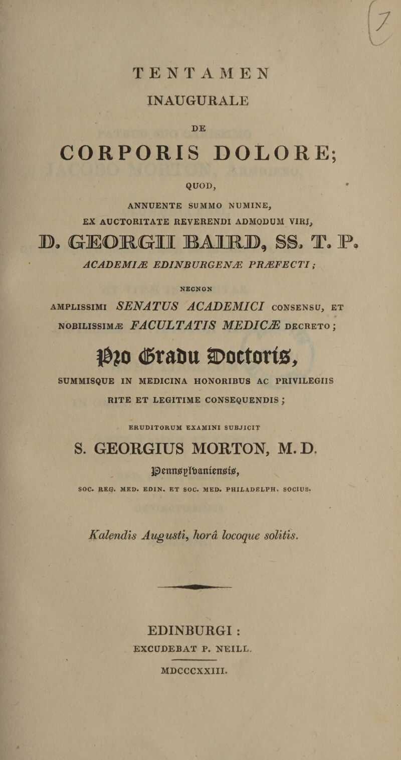 T E N T A M E N INAUGURALE \ ' DE CORPORIS DOLORE; QUOD, ANNUENTE SUMMO NUMINE, EX AUCTORITATE REVERENDI ADMODUM VIR!,, D. GEOJ&amp;GII BAKRJD, SS. T» P, ACADEMIAE EDINBURGENsE PRAEFECTI; NECNON amplissimi SENATUS ACADEMICI consensu, et nobilissima FACULTATIS MEDICIE decreto ; I0?o d^tauu SDoctorts, SUMMISQUE IN MEDICINA HONORIBUS AC PRIVILEGIIS RITE ET LEGITIME CONSEQUENDIS ; ERUDITORUM EXAMINI SUBJICIT S. GEORGIUS MORTON, M.D. jpentwtjltmnteraifis, SOC. REQ. MED. EDIN. ET SOC. MED. PHILADELPH. SOCIUS. Kalendis Augusti, hora locoque solitis. EDINBURGI : EXCUDEBAT P. NEILL. MDCCCXXIII.