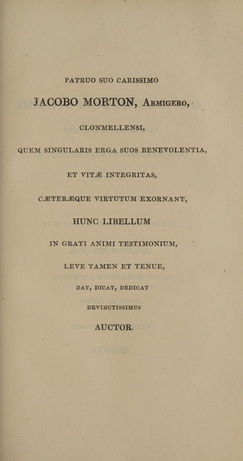 PATRUO SUO CARISSIMO JACOBO MORTON, Armigero, CLONMELLENSI, QUEM SINGULARIS ERGA SUOS BENEVOLENTIA, ET VITJE INTEGRITAS, CJETERA3QUE VIRTUTUM EXORNANT, HUNC LIBELLUM IN GRATI ANIMI TESTIMONIUM, LEVE TAMEN ET TENUE, v/ DAT, DICAT, DEDICAT DEVINCTISSIMUS