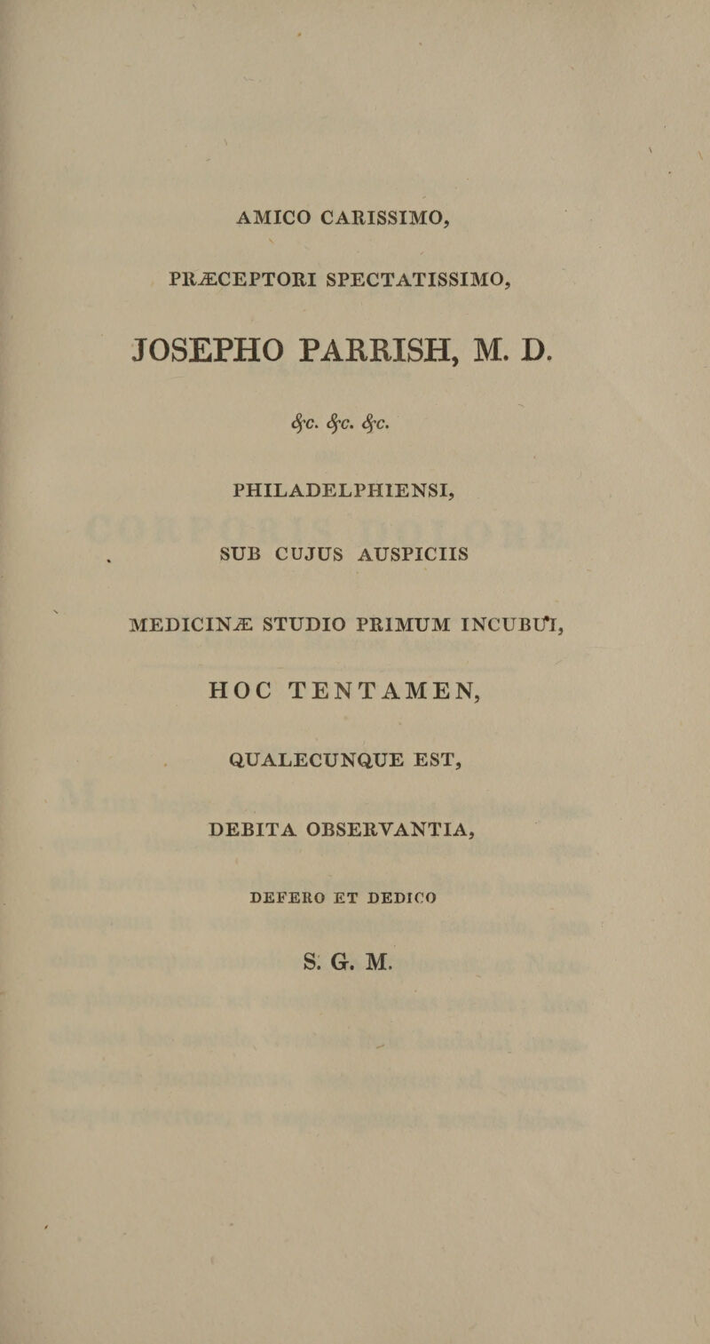 N AMICO CARISSIMO, \ PR^CEPTORI SPECTATISSIMO, JOSEPHO PARRISH, M. D. fyc. Sfc. Sfc. PHILADELPH1ENSI, SUB CUJUS AUSPICIIS MEDICINiE STUDIO PRIMUM INCUBUT, HOC TENTAMEN, Q.UALECUNQUE EST, DEBITA OBSERVANTIA, DEFERO ET DEDICO S. G. M.