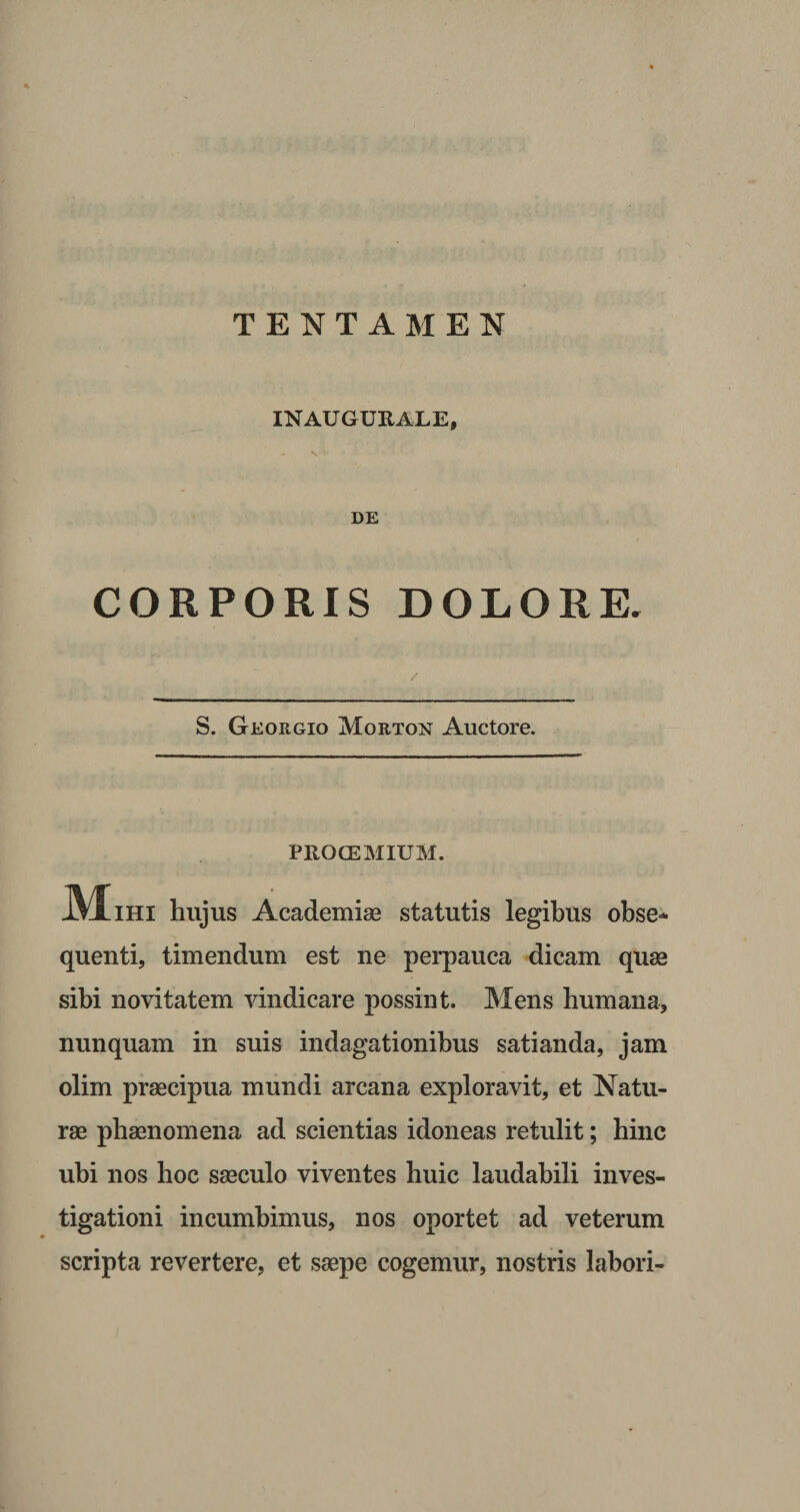 TENTAMEN INAUGURARE, DE CORPORIS DOLORE. S. Georgio Morton Auctore. PROCEMIUM. JVIihi hujus Academiae statutis legibus obse¬ quenti, timendum est ne perpauca dicam quas sibi novitatem vindicare possint. Mens humana, nunquam in suis indagationibus satianda, jam olim prascipua mundi arcana exploravit, et Natu¬ rae phaenomena ad scientias idoneas retulit; hinc ubi nos hoc saeculo viventes huic laudabili inves¬ tigationi incumbimus, nos oportet ad veterum scripta revertere, et saepe cogemur, nostris labori-