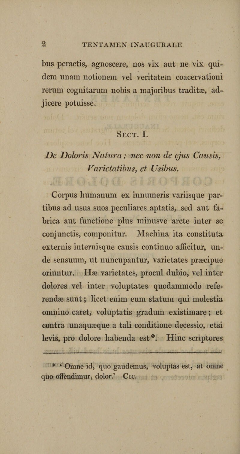 bus peractis, agnoscere, nos vix aut ne vix qui¬ dem unam notionem vel veritatem coacervationi rerum cognitarum nobis a majoribus traditae, ad¬ jicere potuisse. Sect. I. De Doloris Natura; nec non de ejus Causis, Varietatibus, et Usibus. Corpus humanum ex innumeris variisque par¬ tibus ad usus suos peculiares aptatis, sed aut fa¬ brica aut functione plus minusve arcte inter se conjunctis, componitur. Machina ita constituta externis internisque causis continuo afficitur, un¬ de sensuum, ut nuncupantur, varietates praecipue oriuntur. Hae varietates, procul dubio, vel inter dolores vel inter voluptates quodammodo refe¬ rendae sunt; licet enim eum statum qui molestia omnino caret, voluptatis gradum existimare; et contra unaquaeque a tali conditione decessio, etsi levis, pro dolore habenda est *. Hinc scriptores * c Omne id, quo gaudemus, voluptas est, at omne quo offendimur, dolorCic.