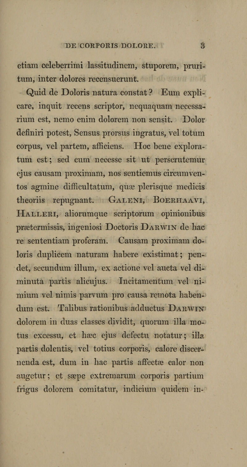 etiam celeberrimi lassitudinem, stuporem, pruri¬ tum, inter dolores recensuerunt. Quid de Doloris natura constat ? Eum expli¬ care, inquit recens scriptor, nequaquam necessa¬ rium est, nemo enim dolorem non sensit. Dolor definiri potest, Sensus prorsus ingratus, vel totum corpus, vel partem, afficiens. Hoc bene explora¬ tum est; sed cum necesse sit ut perscrutemur ejus causam proximam, nos sentiemus circumven¬ tos agmine difficultatum, qua? plerisque medicis theoriis repugnant. Galeni, Boerhaavi, Halleri, aliorumque scriptorum opinionibus praetermissis, ingeniosi Doctoris Darwin de hac re sententiam proferam. Causam proximam do¬ loris duplicem naturam habere existimat; pen¬ det, secundum illum, ex actione vel aucta vel di¬ minuta partis alicujus. Incitamentum vel ni¬ mium vel nimis parvum pro causa remota haben¬ dum est. Talibus rationibus adductus Darwin dolorem in duas classes dividit, quorum illa mo¬ tus excessu, et hsec ejus defectu notatur; illa partis dolentis, vel totius corporis, calore discer¬ nenda est, dum in hac partis affectas calor non augetur; et saepe extremarum corporis partium frigus dolorem comitatur, indicium quidem in-